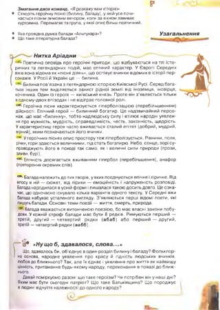 рЗмагання двох команд. «Я розкаж у вам історію»
• Створіть героїчну пісню (билину, баладу), у якій усе почи­
нається пізнім зимовим вечором, коли за вікном завиває
хуртовина. Перемагає та група, у якої опис більш поетичний.
• Яка провідна думка балади «Альпухара»?
• Що таке літературна балада?
Узагальнення
Нитка А ріадни
•Поетична оповідь про героїчні пригоди, що відбуваються на тлі істо­
ричних та легендарних подій, має епічний характер. У Європі Середніх
віків вона відома як «пісня діянь», що оспівує вчинки відомих в історії пер­
сонажів. У Росії й Україні це — билина.
' Билина пов'язана з легендарною історією Київської Русі. Серед бага­
тьох інших тем виділяється захист рідної землі від іноземця, іновірця,
кочівника. Один із героїв — київський князь. Проте він з ’являється тільки
в одному-двох епізодах і не відіграє головної ролі.
^ Г е р о їч н а пісня характеризується гіперболізацією (перебільшенням)
дійсності. Епічний герой — билинний богатир. Це надзвичайний персо­
наж, що має «билинну», тобто надлюдську силу і втілює народні уявлен­
ня про мужність, мудрість, справедливість, честь, законність, щедрість.
У характеристиці героя часто вживається сталий епітет (добрий, мудрий,
вірний), яким позначаються його вчинки.
У героїчних піснях опис простору теж гіперболізується. Рівнини, поля,
річки, гори здаються величними, під стать богатирю. Небо, сонце, зорі су­
проводжують його в поході так само, як і величні сили природи (грози,
зливи, бурі).
с* Епічність досягається вживанням гіпербол (перебільшення), анафор
(повторення окремих слів).
° * ' Балада належить до тих творів, у яких поєднуються епічне і ліричне. Від
епосу в ній — сюжет, від лірики — емоційність і напруженість розповіді.
Балада народилася в усній формі і лишалася такою досить довго. Це озна­
чає, що одночасно існувало кілька варіантів одного тексту. У Середні віки
балада набуває усталеного вигляду. З ’являються перші відомі поети, які
пишуть балади. Основні теми поезії — життя, смерть, природа.
Балада вважається витонченою поезією, бо має власні закони побу­
дови. У кожній строфі балади має бути 8 рядків. Римуються перший —
третій, другий — четвертий рядки (аб аб ) або перш ий — другий,
третій — четвертий рядки (аабб).
і ’о * «Ну щ о б, зд авал ося, с л о в а ...»
Що, здавалось би, о б ’єднує в один розділ билину і баладу? Ф ольклор-
‘ на основа, народне уявлення про красу й гідність людських вчинків,
любов до ближнього? Так, але їх єднає і уявлення про життя як найвищу
цінність, притаманне будь-якому народу, переконання в повазі до ближ­
нього.
Давай поміркуємо разом: що таке героїзм? Чи потрібен він у наші дні?
Яким має бути сьогодні патріот? Щ о таке Батьківщина? Щ о породжує
в людині відчуття належності до одного народу?
жуь
і
 