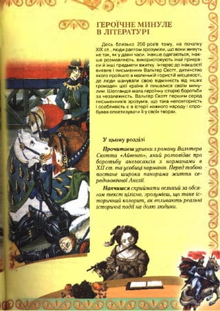 vyvv-ї I ^
ГЕРОЇЧНЕ МИНУЛЕ
В ЛІТЕРАТУРІ
Десь близько 200 років тому, на початку
XIX ст., люди раптом зрозуміли, що вони живуть
не так, як у давні часи. Інакше одягаються, інак­
ше розмовляють, використовують інші прикра­
си й інші предмети вжитку. Інтерес до інакшості
виявив і письменник Вальтер Скотт, дитинство
якого пройшло в маленькій гористій місцевості,
де люди шанували свою відмінність від інших
громадян цієї країни й пишалися своїм мину­
лим. Шотландія мала героїчну історію боротьби
за незалежність. Вальтер Скотт першим серед
письменників зрозумів, що така неповторність
і особливість є в історії кожного народу і спро­
бував опоетизувати її у своїх творах.
У цьому розділі
Прочитаєш уривки з роману Вальтера
Скотта « А й в е н го який розповідає про
боротьбу англосаксів з норманами в
XII ст. та усобиці норманів. Перед тобою
постане широка панорама життя се­
редньовічної Англії.
Навчишся сприймати великий за обся­
гом текст цілісно, зрозумієш, що таке іс­
торичний колорит, як впливають реальні
історичні події на долю людини.
 