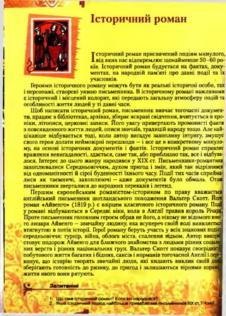 Історичний роман
Історичний роман присвячений подіям минулого,
від яких нас відокремлює щонайменше 50-60 ро­
ків. Історичний роман будується на фактах, доку­
ментах, на народній пам’яті про давні події та їх
учасників.
Героями історичного роману можуть бути як реальні історичні особи, так
і персонажі, створені уявою письменника. В історичному романі важливими
є історичний і місцевий колорит, які передають загальну атмосферу подій та
особливості життя людей у ті давні часи.
Щоб написати історичний роман, письменник вивчає тогочасні докумен­
ти, працює в бібліотеках, архівах, збирає яскраві свідчення, вчитується в хро­
ніки, літописи, церковні записи. Його увагу привертають промовисті факти
з повсякденного життя людей, описи звичаїв, традицій народу тощо. Але най­
цікавіше відбувається тоді, коли автор вигадує захопливу інтригу, змушує
свого героя долати неймовірні перешкоди —і все це в конкретному минуло­
му, на основі історичних документів і фактів. Історичний роман справляє
враження невигаданості, здається, саме так, або приблизно так, все і відбува­
лося. Інтерес до цього жанру народився у XIX ст. Письменники-романтики
захоплювалися Середньовіччям, духом пригод і змін, який так відрізнявся
від одноманітності й сірої буденності їхнього часу. Події тих часів сприйма­
лися як таємничі, захоплюючі —адже документів було обмаль. Отож
письменники зверталися до народних переказів і легенд.
Першим європейським романістом-істориком по праву вважається
англійський письменник шотландського походження Вальтер Скоп. Його
роман «Айвенго» (1819 р.) є взірцем класичного історичного роману. Події
у романі відбуваються в Середні віки, коли в Англії правив король Річард,;
Проте письменник головним героєм обрав не його, а нікому не відомого юно-і
го лицаря Айвенго —звичайну людину, яка всупереч своїй волі виявляється
втягнутою в потік історії. Герої роману беруть участь у всіх знакових подіяі
середньовіччя: турнір, війна, облога міста, спалення Яідьом. Автор викорй
стовує подорож Айвенго для ближчого знайомства з людьми різних соціаль
них верств і різних національних груп. Вальтер С коп показує своєрідній
побутового ж и п я багатих і бідних, саксів і норманів тогочасної Англії і пере­
конує, що історію творять звичайні люди, які кидають виклик своїй дол
зберігають готовність до ризику, до пригод і залишаються вірними короля
ж и п я якого вони рятують.
'•* ' г і • * 4 '. ш А .1*4/ < А '...1 1
у - Запитання
*
1. Що таке історичний роман? Коли він народився?
2. Який історичний період найбільше приваблював письменників XIX ст.? Чому?
 