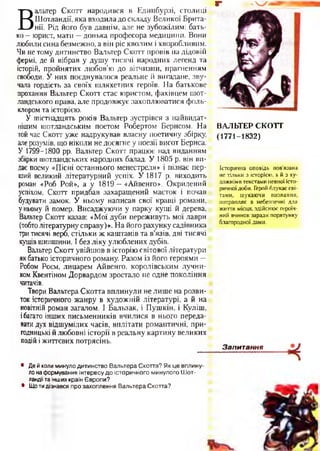 г “ Ч У .
В
альтер Скотт народився в Единбурзі, столиці
Шотландії, яка входила до складу Великої Брита­
нії. Рід його був давнім, але не зубожілим: бать­
ко - юрист, мати —донька професора медицини. Вони
любили сина безмежно, а він ріс кволим і хворобливим.
Чи не тому дитинство Вальтер Скотт провів на дідовій
фермі, де й вібрав у душу тисячі народних легенд та
історій, пройнятих любов’ю до вітчизни, прагненням
свободи. У них поєднувалося реальне й вигадане, зву­
чала гордість за своїх шляхетних героїв. На батькове
прохання Вальтер Скотт стає юристом, фахівцем шот­
ландського права, але продовжує захоплюватися фоль­
клором та історією.
У шістнадцять років Вальтер зустрівся з найвидат-
нішим шотландським поетом Робертом Бернсом. На
той час Скотт уже надрукував власну поетичну збірку,
алерозумів, що ніколи не досягне у поезії висот Бернса.
У 1799-1800 рр. Вальтер Скотт працює над виданням
збірки шотландських народних балад. У 1805 р. він ви­
дає поему «Пісні останнього менестреля» і пізнає пер­
ший великий літературний успіх. У 1817 р. виходить
роман «Роб Рой», а у 1819 —«Айвенго». Окрилений
успіхом, Скотт придбав захаращений маєток і почав
будувати замок. У ньому написав свої кращі романи,
уньому й помер. Висаджуючи у парку кущі й дерева,
Вальтер Скотт казав: «Мої дуби переживуть мої лаври
(тобтолітературнусправу)». На його рахунку садівника
тритисячі верб, стільки ж каштанів та в’язів, дві тисячі
кущівшипшини. І без ліку улюблених дубів.
Вальтер Скотт увійшов в історію світової літератури
якбатько історичного роману. Разом із його героями —
Робом Роєм, лицарем Айвенго, королівським лучни­
комКвентіном Дорвардом зростало не одне покоління
читачів.
Твори Вальтера Скотта вплинули не лише на розви­
ток історичного жанру в художній літературі, а й на
новітній роман загалом. І Бальзак, і Пушкін, і Куліш,
ібагато інших письменників вчилися в нього переда­
ватидух відшумілих часів, вплітати романтичні, при­
годницькі й любовні історії в реальну картину великих
подій іжиттєвих потрясінь.•
• Де й коли минуло дитинство Вальтера Скотта? Як це вплину­
ло на формування інтересу до історичного минулого Шот-
. ландіїта інших країн Європи?
• Що тидізнався про захоплення Вальтера Скотта?
ВАЛЬТЕР СКОТТ
(1771-1832)
Історична оповідь пов'язана
не тільки з історією, а й з ху­
дожніми текстами певної істо­
ричної доби. Герой блукає сві­
тами, шукаючи визнання,
потрапляє в небезпечні для
життя місця, здійснює героїч­
ний вчинок заради порятунку
благородної дами.
Запитання
 
