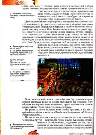 Ш *. 1
п о в язані з т ем ою ПЛИННОСТІ
часу?
сягає око, алеї, у глибині яких губиться захоплений погляд,
а уява створює ще дивовижніші картини предковічного лісу. Ба­
гряні промені призахідного сонця, пробиваючись
Якідеталі в описілісу крізь листя, кидали то бліде і тремтливе світло на
зламане пагілля і замшілі стовбури, то яскравими
та іскристими плямами встеляли дерен...
Двоє людей оживляли цю картину; вони належали, судячи з одя­
гу і зовнішності, до простолюду, що заселяв у ті далекі часи лісові
терени західного Йоркширу. Старший із них був чоловіком похму­
рим із вигляду лютим. Одяг його складався лише зі шкіряної курт­
ки, пошитої з вичиненої шкури якоїсь звірини, хутром наверх...
Нам залишається тільки відзначити дуже цікаву деталь його
зовнішності, яка настільки варта уваги, що її не можна оминути: це
було мідне кільце на кшталт собачого ретязя, щільно запаяного на
шиї. Воно було достатньо широким, щоб не заважати диханню, та
водночас настільки вузьким, що зняти його можна
було, лише розпилявши навпіл. На цьому своєрідно­
му комірі було вирізьблено саксонськими буквами:
«Гурт, син Беовульфа, вроджений раб Седріка Ротер-
вудського».
• Як вдягалися простілю ­
д и в ті часи?
• Якідеталі підкреслюють
історичну вірогідність у зо­
браженні людини?
Брат и Лімбурґ.
Місяць листопад
(фрагмент мініатюри)
• Які деталі на картині
пов'язують зображене
з минувшиною?
Біля свинопаса (бо власне таким був фах Гурта) сидів чоловік,
котрий виглядав років на десять молодшим від першого. Його
вбрання нагадувало одяг свинопаса, проте вирізнялося деякою
вигадливістю і було пошите з ліпшого краму...
На руках у цього чоловіка були срібні браслети, а на шиї-
срібний нашийник з написом «Вамба, син Безмозкого, раб Седріка
Ротервудського»...
На ногах він мав щось на зразок черевиків, що з них один був
червоний, а другий —жовтий. На голові в нього був ковпак з приче­
пленими балабончиками, подібними до тих, що їх
бою3 ві шають на мисливських соколів. По шапці з дзвіноч-
і його заняття? ками, а також по пришелепуватому і водночас хитро-
Героїчне минуле в літературі 
 