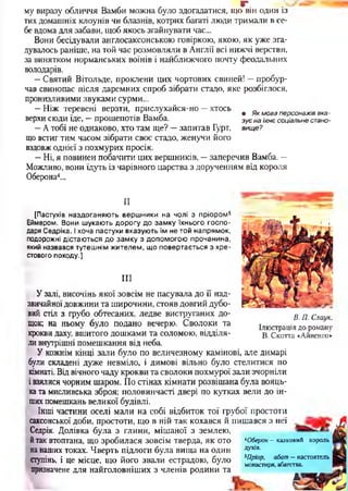 Г ’*1
му виразу обличчя Вамби можна було здогадатися, що він один із
тих домашніх клоунів чи блазнів, котрих багаті люди тримали в се­
бе вдома для забави, щоб якось згайнувати час...
Вони бесідували англосаксонською говіркою, якою, як уже зга­
дувалось раніше, на той час розмовляли в Англії всі нижчі верстви,
за винятком норманських воїнів і найближчого почту феодальних
володарів.
—Святий Вітольде, проклени цих чортових свиней! —пробур­
чав свинопас після даремних спроб зібрати стадо, яке розбіглося,
пронизливими звуками сурми...
—Ніж теревені верзти, прислухайся-но —хтось./ - V , ^ • Як мова персонажів вка-
верхи сюди іде, - прошепотів Вамба. зує наіхнєсоціальне стано-
—А тобі не однаково, хто там ще? —запитав Гурт, вище?
що встиг тим часом зібрати своє стадо, женучи його
вздовж однієї з похмурих просік.
—Ні, я повинен побачити цих вершників, —заперечив Вамба. —
Можливо, вони ідуть із чарівного царства з дорученням від короля
Оберона4...
—•чиII
(Пастухів наздоганяю ть верш ники на чолі з пріором 5
Еймером. Вони ш укають д ор огу до зам ку їхнього го сп о ­
даря Седріка. І хоча пастухи вказую ть їм не той напрямок,
подорожні дістаю ться д о зам ку з допом огою прочанина,
який назвався тутешнім жителем, що повертається з хре­
стового походу.]
III
У залі, височінь якої зовсім не пасувала до її над­
звичайноїдовжини та широчини, стояв довгий дубо­
вий стіл з грубо обтесаних, ледве виструганих до­
щок; на ньому було подано вечерю. Сволоки та
крокви даху, вшитого дошками та соломою, відділя­
ли внутрішні помешкання від неба.
У кожнім кінці зали було по величезному камінові, але димарі
були складені дуже невміло, і димові вільно було стелитися по
кімнаті. Від вічного чаду крокви та сволоки похмурої зали зчорніли
і взялися чорним шаром. По стінах кімнати розвішана була вояць­
ка та мисливська зброя; половинчасті двері по кутках вели до ін­
шихпомешкань великої будівлі.
Інші частини оселі мали на собі відбиток тої грубої простоти
саксонської доби, простоти, що в ній так кохався й пишався з неї
Седрік. Долівка була з глини, мішаної з землею,
йтак втоптана, що зробилася зовсім тверда, як ото
на наших токах. Чверть підлоги була вища на один
ступінь, і це місце, що його звали естрадою, було
призначене для найголовніших з членів родини та
В. П. Стук.
Ілюстрація до роману
В. Скотта «Айвенго»
казковий король*Оберон -
духів.
5Пріор, абат - настоятель
монастиря, абатства.
А*
 