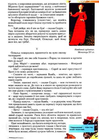 підлоги, з широкими рукавами, що доходили ліктів.
Вбрання було кармазинове12 на колір, з найтоншої
бавовняної матерії. Гаптований золотом шовковий
серпанок був прип’ятий до коміра й міг за бажанням
затуляти обличчя й груди —за іспанською модою —
чи то обгортати гарними брижами плечі...
Воротар, з’явившись [сповістив], що якийсь
незнайомий коло воріт благає пустити та прийняти
його.
—Хай увійде, хто б він не був! —сказав Седрік. —
Така негодяна ніч, як ця, примушує навіть диких
звірів слухняно збиратися докупи та шукати притул­
ку в людини, їхнього смертельного ворога, щоб не
загинути від бурі. Пильнуй, Освальде, щоб йому
дали все, що треба!..
V
Освальд повернувся, прошепотів на вухо своєму
господареві:
—Це єврей, він зве себе Ісааком з Йорка; чи повинен я пустити
його до зали?
—Діво Маріє! —вимовив абат, перехрестившися. —Невірний
єврей наблизиться до мене!
—Що? —скрикнув хрестоносець. —Єврей за моєї присутності!
Цього я не можу дозволити.
—Сказати по честі, —зауважив Вамба, —помітно, що хресто­
носці прихильні до єврейських грошей, та щось не дуже люблять
самих євреїв.
—Тихше, шановні гості, —сказав Седрік, —моя гостинність не
може зважати на це. До того ж я нікого не примушую розмовляти
чи їсти вкупі з ним. Дайте йому окремого стола й нагодуйте або хай
він сяде разом з чужоземцями в чалмах.
—Пане бароне, —заперечив лицар, —мої сарацинські полоне­
ні —щирі мусульмани й так само гребують товаришувати з єврея­
ми, як і перший-ліпший християнин.
—Правду кажучи, —сказав Вамба, —я не розумію, чому Магомє-
тові прихильники мають право на перевагу перед народом, що його
колись обрав сам Бог.
—Цить! —сказав Седрік, —ось він іде!
Залякано, із засоромленими уклонами ввійшов високий, худор­
лявий старий чоловік. Риси його обличчя виразні та правильні,
орлиний ніс, гострі чорні очі, високе, все в зморшках, чоло, довге
сиве волосся й борода справляли гарне враження.
Одяг незнайомого, що багато потерпів від негоди,
складався з простого рудуватого плаща з багатьма. -3 . 12Кармазиновий — темно-чер-
згортками; під ним була темно-червона туніка. На юний, малиновий,
ногах були великі, обшиті хутром чоботи, а навколо
Г
Невідомий худож ник.
Мініатюра XV ст.
 