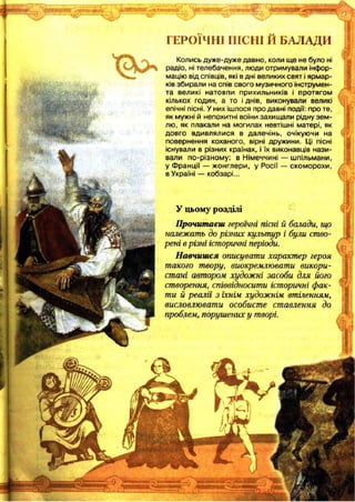 ГЕРОЇЧНІ ІИСНІ И БАЛАДИ
Колись дуже-дуже давно, коли ще не було ні
радіо, ні телебачення, люди отримували інфор­
мацію від співців, які в дні великих свят і ярмар­
ків збирали на спів свого музичного інструмен­
та великі натовпи прихильників і протягом
кількох годин, а то і днів, виконували великі
епічні пісні. У них ішлося про давні події: про те,
як мужні й непохитні воїни захищали рідну зем­
лю, як плакали на могилах невтішні матері, як
довго вдивлялися в далечінь, очікуючи на
повернення коханого, вірні дружини. Ці пісні
існували в різних країнах, і їх виконавців нази­
вали по-різном у: в Німеччині — шпільмани,
у Ф ранції — жонглери, у Росії — скоморохи,
в Україні — кобзарі...
У цьому розділі
Прочитаєш героїчні пісні й балади, що
належать до різних культур і були ство­
рені в різні історичні періоди.
Навчишся описувати характер героя
такого твору, виокремлювати викори­
стані автором художні засоби для його
створення, співвідносити історичні фак­
ти й реалії з їхнім художнім втіленням,
висловлювати особисте ставлення до
проблем, порушених у творі.
 
