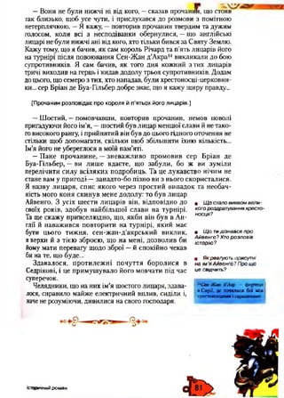 —Вони не були нижчі ні від кого, —сказав прочанин, що стояв
гак близько, щоб усе чути, і прислухався до розмови з помітною
нетерплячкою. '—Я кажу, —повторив прочанин твердим та дужим
голосом, коли всі з несподіванки обернулися, —що англійські
лицарі не були нижчі ані від кого, хто тільки бився за Святу Землю.
Кажу тому, що я бачив, як сам король Річард та п’ять лицарів його
на турнірі після повоювання Сен-Жан д’Акра14викликали до бою
супротивників. Я сам бачив, як того дня кожний з тих лицарів
тричі виходив на герць і кидав додолу трьох супротивників. Додам
до цього, що семеро з тих, хто нападав, були хрестоносці-церковни-
ки... сер Бріан де Буа-Гільбер добре знає, що я кажу щиру правду...
[Прочанин розповідає про короля й п'ятьох його лицарів.]
—Шостий, —помовчавши, повторив прочанин, немов поволі
пригадуючи його ім’я, —шостий був лицар меншої слави й не тако­
говисокого рангу, і прийнятий він був до цього гідного оточення не
стільки щоб допомагати, скільки щоб збільшити їхню кількість...
Ім’я його не убереглося в моїй пам’яті.
—Пане прочанине, —зневажливо промовив сер Бріан де
Буа-Гільбер, —ви лише вдаєте, що забули, бо ж ви зуміли
перелічити силу всіляких подробиць. Та це лукавство нічим не
стане вам у пригоді —занадто-бо пізно ви з нього скористалися.
Я назву лицаря, спис якого через простий випадок та необач­
ність мого коня скинув мене додолу: то був лицар
Айвенго. З усіх шести лицарів він, відповідно до
своїх років, здобув найбільшої слави на турнірі.
Та ще скажу привселюдно, що, якби він був в Ан­
глії й наважився повторити на турнірі, який має
бути цього тижня, сен-жан-д’акрський виклик,
я верхи й з тією зброєю, що на мені, дозволив би
йому мати перевагу щодо зброї —й спокійно чекав
би на те, що буде...
Здавалося, протилежні почуття боролися в
Седрікові, і це примушувало його мовчати під час
суперечок.
Челядники, що на них ім’я шостого лицаря, здава­
лося, справило майже електричний вплив, сиділи і,
наче не розуміючи, дивилися на свого господаря.
• Щ о стало виявом вели­
кого роздратування хресто­
носця?
• Щ о тидізнався про
Айвенго? Хто розповів
історію?
• Як реагують присутні
на ім 'я Айвенго ? Про що
це свідчить?
14Сен-Жан д’Акр — фортеця
в Сирії, де точилися бої між
хрестоносцями і сарацинами.
Історичний роман
 