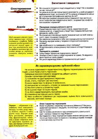 З а п и т а н н я і з а в д а н н я
Які конкретні історичні події згадуються утворі? Які є вказівки
на час і місце дії?
Чи можна на основі прочитаного розповісти, у якій місцевості
відбувалися події, та описати їх? Чи можна співвіднести місце
дії з сучасною географічною картою Англії?
Які вірогідні (майже документальні) відомості про життя ко­
роля і королівства подаються в тексті, зокрема про конфлікт
англосаксів і норманів?
Панорама середньовічного життя
Представники яких суспільних станів, характерних для
середньовіччя, згадуються у творі? Що повідомляється про
феодалів, рабів, слуг?
Як соціальне становище героїв позначається на їхній зовніш­
ності, одязі та манері говорити?
Які уявлення склалися в тебе про середньовічну гостинність?
Яку роль відіграє мова у творенні історичного колориту
оповіді?
Що особливого ти завважив у описі пейзажу?
Як доповнюють описи роману твої знання з історії Середніх
віків?
Терпимість у романі
Чому Седрік запросив подорожніх у замок?
Знайди в тексті сцену появи норманів та Ісаака. Як відреагу-
вали герої на появу єврея?
Які риси характеру Айвенго проявилися в цій сцені?
Як характеризувати художній образ
Не можна підмінювати характеристику образу переказуванням змісту
подій, у яких брав участь персонаж.
Найкраще використовувати заздалегідь дібрані цитати.
Основні орієнтири для відповіді:
1) головним чи другорядним є персонаж:
2) вік, стать, портрет (за текстом);
3) риси характеру та форми їх виявлення;
4) допомагає чи шкодить, сприяє чи заважає іншим персонажам;
5) яка його участь у розвитку подій;
6) як оцінює події та інших героїв;
7) як його характеризують інші дійові особи;
8) ставлення автора до цього героя;
9) твоє особисте ставлення до персонажа: оцінка його зовнішності,
вчинків, життєвої позиції.
Спостереження
Щ об докладно описати героя,
автор використовує епітети,
порівняння, гіперболи. Вибір
художніх засобів залежить від
авторської позиції щодо ге­
роя, тож, аналізуючи їх, мож­
на зробити висновки про ста­
влення автора до персонажа
(симпатія, співчуття, зневага
тощо).
N
V
Ж•
Портрет — зображення в ху- •
дожньому творі зовнішнього
вигляду, постави, рухів, вира­
зу обличчя, людини, її одягу, •
взуття тощо. Портрет може
бути докладним, розгорну- •
тим, фрагментарним, непов­
ним, а може спиратися лише
на одну-єдину художню де­
таль, яка передає сутність лю­
дини, її внутрішній світ.
Опис і характер персонажів
Яким ти уявляєш характер прочанина (Айвенго)? Які риси,
зазвичай притаманні лицарям, ти спостеріг у розповіді про
цього героя?
Що ти можеш розповісти про неповторність зовнішності,
одяг, манеру поведінки леді Ровени?
За поданим у творі портретом Ісаака визнач авторське став­
лення до персонажа та окресли становище євреїв-лихварів
у тогочасному суспільстві.
Гзроїчне минуле в літературі
 
