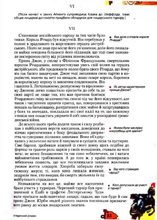 [Після ночівлі в замку Айвенго супроводжує Ісаака до Шеффілда. Ісаак
обіцяє лицареві допомогти придбати обладунок для лицарського турніру.]
VII
Становище англійського народу за тих часів було . Ягадоляспіткалакороля
тяжке. Король Річард був відсутній. Він перебував у Річарда?
полоні в зрадливого та жорстокого герцога австрій­
ського. Ніхто не знав про місце його ув’язнення; доля його лишала­
ся майже невідома більшості його підданців, що тоді саме зазнава­
ли нестерпного гніту від усіляких поневолювачів.
Принц Джон, у спілці з Філіппом Французьким, смертельним
ворогом Річардовим, використовував увесь свій вплив на герцога
австрійського, аби продовжити полон брата свого Річарда, що йому
він так багато завдячував. Джон тоді зміцнював свою партію в ко­
ролівстві, маючи на меті на випадок, якщо помре король, боротися
за королівську корону із законним спадкоємцем. Він
ізахопив її. Легковажному, розпусному та віроломно- « я к автор характеризує
му Джонові легко пощастило притягти до себе та до принца Джона?
своєї партії не лише тих, хто мав причини боятися
Річардового гніву за злочинства, скоєні під час його відсутності, але
також і численних шукачів пригод, що, повернувшися з хрестових
походів на батьківщину, розтративши своє майно й загартувавшись
у боях та знегодах, покладали всі свої надії на те, що кожному
з-поміж них пощастить увірвати й собі шматок у розгардіяші грома­
дянської війни.
До всього цього треба додати також і силу розби­
шак з найбідніших верств населення, доведених до • Якими були наслідки
відчаю пригніченням 3 боку феодального дворян- м іжусобиці,для країни?
с т п п т о о т т л т х т іж г т ж т » і/* п п т л іт і п о ї т и о і і т ї К л т т т г А Л с т т и г т -
ства та суворими лісовими законами. Вони об’єдну­
вались у величезні ватаги й панували в сусідніх лісах та пустирях.
Самі барони, зробивши кожний із свого замку щось подібне до
фортеці та граючи роль царків у своїх володіннях, ставали на чолі
ватаг, не менш беззаконних та так само небезпечних, як і ватаги
найзавзятіших грабіжників. А до того ж, у країні поширилась
небезпечна пошесть, що все посилювалася завдяки жахливим
умовам життя злидарів. Хвороба забирала силу-
силенну жертв; ті, кого вона лишала живими, *а^ ? ° г° страждав
заздрили тим, хто вмирав, бо смерть звільняла їх од
майбутнього страждання.
Незважаючи на все це, майже все населення # Кого допускали д о участі
брало участь у турнірах. Черговий турнір був при- в турнірі?
значений в Ешбі в графстві Лестерському. Туди
мали приїхати найславетніші лицарі; гадали, що там буде й сам
принц Джон. Юрби людей різного звання поспішали призначе­
ного ранку до місця лицарських змагань.
історичний роман
 