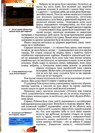 Вибране на це місце було своєрідне. На взліссі, за
милю від міста Ешбі, був великий луг, вкритий
чарівною зеленню й оточений з одного боку лісом,
а з другого —купками дубів, що з них деякі були над­
звичайно високі. Поле це, немов спеціально створене
для воєнного змагання, переходило, поступово
знижуючися з усіх боків, у рівненький моріжок, ого­
роджений міцним тином... Огороджене місце мало
форму видовженого чотирикутника, що його кути
були помітно округлені для більшої вигоди глядачів.
З протилежного боку арени були влаштовані тим­
часові галереї, вистелені килимами та вишитими
матеріями, з подушками, щоб сидіти. Ці місця призначалося дамам
та дворянам, що мали приїхати на турнір. Вузьке місце поміж цими
галереями та ареною призначене було вільним селянам.
Решта глядачів містилася на широких дерев’яних лавах, спеці­
ально на те зроблених...
Середня частина галереї, —зі східного боку арени, саме навпро­
ти місця, де мали битися лицарі, —підвищувалася над усім місцем
турніру. Тут стояла споруда на взірець трону з наметом, багато
оздобленим королівськими гербами. Навпроти королівської гале­
реї на західному боці арени була інша така сама висока галерея,
оздоблена хоч і не так блискуче, як принцова галерея, та все ж дуже
розкішна. Юрба пажів та молодих дівчат, найкращих, яких лише
можна вибрати, у блискучім кокетливім зеленім та рожевім
убранні оточувала трон, оздоблений тими самими
. у чому виявлялася пова- кольорами. Це був трон для цариці кохання та вроди.
га д о ж ін о ч о ї вроди? Але ж ім’я тієї, кому судилося бути за цю царицю,
ніхто ще не міг відгадати. ^
Тим часом глядачі поспішали сісти на місця відповідно до свого
звання. При цьому були й сварки з приводу місць...
У супроводі блискучого почту, в розкішному червоному вбранні,
шитому золотом, з соколом на руці Джон на сірому гарячому
коневі скакав по арені на чолі своєї веселої компанії.
Принцову увагу притягло викликане сутичкою між Ісааком
і його супротивником хвилювання, що ще не встигло вщухнути.
Він відразу впізнав єврея, та ще більшу увагу його збудила Ребеч-
чина врода.
Справді, Ребекка була гідна, щоб її порівнювали з англійськими
найгордовитішими красунями. Вона була в східному вбранні. Жов­
тий шовковий тюрбан15 надзвичайно личив їй, бо обличчя вона
мала смагляве. Блиск очей її, шляхетні обриси брів, гарний орлиний
ніс, білі, мов перлини, зуби та густі хвилі чорного
волосся, що дрібними кучерями спадало на чудову
шию та груди, легкий серпанок з найрозкішнішого
перського шовку, розшитий по червоному полю
немов живими квітками, —все це робило її справді
чарівною. Діамантове намисто, найкоштовніші
• Як описується Ребекка ?
Хто її бачить такою?
15Тюрбан - головний убір з
л егкої. тканини, обмотаної
навколо тюбетейки.
Гэроїчне минуле в літературі
 