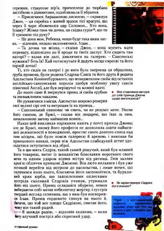 • Яке ставлення автора
д о слів принца Джона
щ одо англосаксів?
сережки, страусове пір’я, причеплене до тюрбана д
застібкою з діамантами, оздоблювали її вбрання.
—Присягаюся Авраамовою лисиною, —скрикнув
Джон, —ця єврейка є живий зразок тієї красуні, що
через її чари збожеволів цар Соломон... Хто вона,
Ісааку? Жінка твоя чи дочка, ця східна іурія|6, що ти
її тримаєш під руку?
—Це доня моя, Ребекка, якщо буде така ваша лас­
ка, —відповів, низько вклоняючися, Ісаак...
—Та дочка чи жінка, - сказав Джон, —вона мусить мати
перевагу, відповідно до її вроди та твоїх заслуг. Хто сидить там
нагорі? —казав він далі, дивлячися на галерею. —Саксонські
мужики? Геть їх! Хай потиснуться й дадуть місце євреєві та його
гарній дочці!
Ті, хто сидів на галереї і до кого була звернена ця образлива,
груба промова, були родина Седріка-Сакса та його друга й родича
Адельстана Конінгсбурзького, що походженням своїм від останніх
англійсько-саксонських королів здобув особливу увагу саксів
північної Англії, але був нерішучої та млявої вдачі.
До нього саме й звернувся принц зі своїм грубим
та зневажливим наказом.
Не рухаючися з місця, Адельстан широко розкрив
свої великі сірі очі та витріщив їх на принца...
—Саксонський свинопас чи спить, чи не розуміє мене. Уколи
його списом, де Брасі, —сказав він лицареві, що їхав за ним,
начальникові загону найманих вояків...
Наказ цей викликав нарікання навіть у почті принца Джона;
але де Брасі, якому його професія не дозволяла знати наймен­
шої делікатності в поводженні, простяг свого довгого списа над
тим місцем, що було поміж галереєю й ареною, і виконав би
принцового наказа, перш ніж Адельстан слабодухий встиг здо­
гадатися оступитися від зброї.
Та в цю мить Седрік, такий самий рішучий, який був млявий
його товариш, витяг із швидкістю блискавки короткого свого
меча та одним ударом відтяв вістря від ратища. Гнів залляв
кров’ю обличчя принцові Джонові. Він люто вилаявся і був уже
готовий перейти від погрози до насильства, і лише почет, що
скупчився коло нього, благаючи його заспокоїтися, та бурхли­
вий крик юрби, що захопленими оплесками
зустріла сміливий Седріків учинок, утримали
його від цього. Принц оглядався обурено, немов
вибираючи собі менш небезпечну жертву, і зустрів
твердий погляд селянина, що з ним був посварив­
ся Ісаак. Принц гордовито глянув на нього й,
бачачи, що той все плеще Седрікові, спитав його,
чому він такий радий.
' - Я завжди радію, —відповів селянин, —коли
бачу влучний постріл або спритний удар.
• Як характеризує Седріка
його вчинок?
^ГурН — у мусу
міф ології —
вродливі, вічно
живуть у раю
Історичний роман
 
