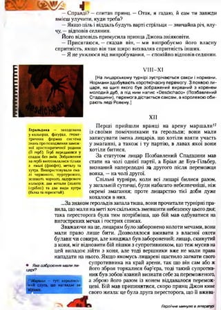 іпгтттттгпгіі
^ г
—Справді? —спитав принц. —Отак, я гадаю, й сам ти завжди
вмієш улучити, куди треба?
—Якщо ціль і віддаль будуть варті стрільця —звичайна річ, влу­
чу, —відповів селянин.
Його відповідь примусила принца Джона зніяковіти.
—Присягаюся, —сказав він, —ми випробуємо його власну
спритність, якщо він так щиро вихваляв спритність інших.
—Я не ухилюся від випробування, —спокійно відповів селянин.
УІІІ-ХІ
[На лицарському турнірі зустрічаються сакси і нормани.
Нормани здобувають короткочасну перемогу- 3 появою ли­
царя, на щиті якого був зображений вирваний з коренем
молодий дуб, а під ним напис «ОеєсіюЬасіо» (Позбавлений
Спадщини), перемога дістається саксам, а королевою оби­
рають леді Ровену.]
XII
Геральдика — закодована
у кольорах, фігурах, геоме­
тричних формах система
знань про походження замож­
ної аристократичної родини
( її герб). Герб передавався у
спадок без змін. Зображення
на гербі виготовлялися тільки
з емалі (ф ініф ті), металу та
хутра. Використовували ема­
лі червоного, пурпурового,
зеленого, чорного, лазурового
кольорів; два метали (золото
і срібло) та два види хутра
(білка та горностай).
Перші прийшли вранці на арену маршали17
із своїми помічниками та герольди; вони мали
записувати імена лицарів, що хотіли взяти участь
у змаганні, а також і ту партію, в лавах якої вони
хотіли битися.
За статутом лицар Позбавлений Спадщини мав
стати на чолі однієї партії, а Бріан де Буа-Гільбер,
визнаний напередодні за другого після переможця
вояка, —на чолі другої.
Спільні турніри, коли всі лицарі билися разом,
у загальній сутичці, були набагато небезпечніші, ніж
окремі змагання; проте лицарство тієї доби дуже
кохалося в них.
...За знаком герольдів запала тиша, вони прочитали турнірні пра­
вила, що мали на меті хоч скількись зменшити небезпеку цього дня;
така пересторога була тим потрібніша, що бій мав одбуватися на
вигострених мечах і гострих списах.
Зважаючи на це, лицарям було заборонено колоти мечами, вони
мали право лише бити. Дозволялося вживати з власної охоти
булави чи сокири, але кинджал був заборонений; лицар, скинутий
з коня, міг відновити бій пішки з супротивником, що теж мусив на
цей випадок зійти з коня, але тоді вершники вже не мали права
нападати на нього. Якщо якомусь лицареві щастило загнати свого
супротивника на край арени, так що він сам або ж
його зброя торкалися бар’єра, тоді такий супротив­
ник був зобов’язаний визнати себе за переможеного,
а зброю його разом із конем віддавалося перемож­
цеві. Бій мав припинитися, скоро принц Джон кине
свого жезла: це була друга пересторога, що її вжива-
• Яке озброєння мали л и ­
царі?
17Маршал — тут: королівсь­
кий слуга, що наглядає за
Героїчне минуле в літературі
 