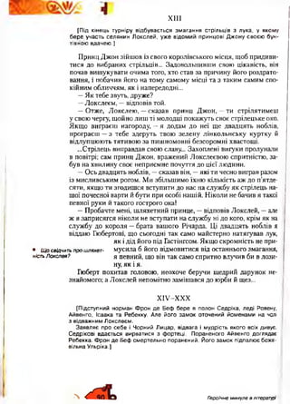 X I I I
[Під кінець турніру відбувається змагання стрільців з лука, у якому
бере участь селянин Локслей, уже відомий принцові Джону своєю бун­
тівною вдачею.]
Принц Джон зійшов із свого королівського місця, щоб придиви­
тися до вибраних стрільців... Задовольнивши свою цікавість, він
почав вишукувати очима того, хто став за причину його роздрато­
вання, і побачив його на тому самому місці та з таким самим спо­
кійним обличчям, як і напередодні...
—Як тебе звуть, друже?
—Локслеєм, —відповів той.
—Отже, Локслею, —сказав принц Джон, —ти стрілятимеш
у свою чергу, щойно лиш ті молодці покажуть своє стрілецьке око.
Якщо виграєш нагороду, —я додам до неї ще двадцять ноблів,
програєш —з тебе здеруть твою зелену лінкольнську куртку й
відлупцюють тятивою за пишномовні безсоромні хвастощі.
...Стрілець виправдав свою славу... Захоплені вигуки пролунали
в повітрі; сам принц Джон, вражений. Локслеєвою спритністю, за­
був на хвилину своє неприємне почуття до цієї людини.
—Ось двадцять ноблів, —сказав він, —які ти чесно виграв разом
із мисливським рогом. Ми збільшимо їхню кількість аж до п’ятде­
сяти, якщо ти згодишся вступити до нас на службу як стрілець на­
шої почесної варти й бути при особі нашій. Ніколи не бачив я такої
певної руки й такого гострого ока!
—Пробачте мені, шляхетний принце, —відповів Локслей, —але
ж я заприсягся ніколи не вступати на службу ні до кого, крім як на
службу до короля —брата вашого Річарда. Ці двадцять ноблів я
віддаю Гюбертові, що сьогодні так само майстерно натягував лук,
як і дід його під Гастінґсом. Якщо скромність не при-
• Щ о свідчить про шляхет- мусила б його відмовитися від останнього змагання,
ність Локслвя? я певний, що він так само спритно влучив би в лози­
ну, як і я.
Гюберт похитав головою, неохоче беручи щедрий дарунок не­
знайомого; а Локслей непомітно замішався до юрби й щез...
ХІУ-ХХХ
[Підступний норман Ф рон де Беф бере в полон Седріка, леді Ровену,
Айвенго, Ісаака та Ребекку. Але його замок оточений йоменами на чолі
з відважним Локслеєм.
Заявляє про себе і Чорний Лицар, відвага і мудрість якого всіх дивує.
Седрікові вдається вирватися з фортеці. Пораненого Айвенго доглядає
Ребекка. Ф рон де Беф смертельно поранений. Його замок підпалює боже­
вільна Ульріка.]
Л Героїчне минуле в літературі■
 