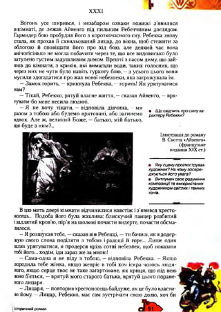 XXXI
Вогонь усе ширився, і незабаром ознаки пожежі з’явилися
в кімнаті, де лежав Айвенго під пильним Ребеччиним доглядом.
Гармидер бою пробудив його з короткочасного сну. Ребекка знову
стала, як прохав її схвильований лицар, до вікна, щоб стежити за
облогою й сповіщати його про хід бою, але деякий час вона
анічогісінько не могла побачити через те, що все видовисько було
затулено густим задушливим димом. Врешті з пасом диму, що зай­
шов до кімнати, з криків, які вимагали води, таких голосних, що
через них не чути було навіть гуркоту бою, —з усього цього вони
мусили здогадатися про жах нової небезпеки, яка загрожувала їм.
—Замок горить, —крикнула Ребекка, —горить! Як урятуватися
нам?
—Тікай, Ребекко, рятуй власне життя, —сказав Айвенго, —вря-
тувати-бо мене несила людині.
—Я не хочу тікати, —відповіла дівчина, —ми
^ ґ ґ ґ 9 Щ о свідчить про силу ха-
разом з тобою або будемо врятовані, або загинемо рактеруРебекки?
вдвох. Але ж, великий Боже, —батько, мій батько,
що буде з ним?..
Ілюстрація до роману
В. Скотта «Айвенго»
(французьке
видання XIX ст.)
• Якусцену проілюстрував
художник? На чому зосере­
джується його увага?
ш Витлумач своє розуміння
композиції тавикористаних
художником світлих і темних
тонів.
В цю мить двері кімнати відчинилися навстіж і з’явився хресто­
носець... Подоба його була жахлива: блискучий панцер розбитий
ізаллятий кров’ю, пір’я на шоломі почасти видерте, почасти обсма­
лилося.
—Я розшукав тебе, —сказав він Ребецці, —ти бачиш, як я додер­
жую свого слова поділяти з тобою і радощі й горе... Лише один
шлях урятуватися, я продерся крізь сотні небезпек, щоб показати
тобі його... ходім, іди зараз же за мною!
—Сама-одна я не піду з тобою, —відповіла Ребекка. —Якщо
породила тебе жінка, якщо жевріє в тобі хоч іскра чогось людя­
ного, якщо серце твоє не таке загартоване, як криця, що під нею
воно б’ється, —врятуй мого старого батька, врятуй цього поране­
ноголицаря.
—Лицаря, —повторив хрестоносець байдуже, як це було власти­
во йому. —Лицар, Ребекко, має сам зустрічати свою долю, хоч би
Історичний роман
 