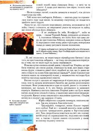 ІГГТНПІПППІІ • Які вчинки хрестоносця В Я К ІЙ подобі вона з'явилася йом у,-в мечі чи то
не відповідають лицарсько- у вогні. А щодо долі якогось там єврея, то кого вона
му кодексу честі? обходить?
—Песиголовцю лютий, я волію загинути в полум’ї, ніж дістати
порятунок від тебе.
—Тобі нема чого вибирати, Ребекко, —якогось разу ти спромог­
лася взяти гору наді мною, та жодному смертному не пощастить
зробити цього вдруге.
Кажучи це, він схопив перелякану дівчину, незважаючи на її
зойк, і виніс з кімнати, не звертаючи уваги на погрози та лайку,
що ними обсипав його Айвенго.
—Я не знайшов би тебе, Вільфріде18 , якби не
крик, —сказав Чорний Лицар, увіходячи до кімнати.
І, схопивши Айвенго, він поніс його так само лег­
ко, як хрестоносець Ребекку, кинувся з ним до брами
й, передавши свою ношу двом стрільцям, повернувся
назад до замку рятувати інших полонених.
[У замку відбувається запекла боротьба між обложника­
ми й оборонцями замку. Буа-Гільберу вдається вирватися з
замку. З ним Ребекка.]
...Ті, які лишилися, не переставали відчайдушно битися і після
того, як хрестоносець забрався, —не тому, що сподівалися порятун­
ку, а тому, що не мали надії на ласку переможців.
Пожежа хутко охопила цілий замок, і під цей час Ульріка, що зро­
била пожежу цю своєю рукою, з’явилася на вежі, мов якась старо­
винна фурія, співаючи дикої пісні, подібної до тих, що їх давно ко­
лись співали на полях боїв саксонські скальди19.Довге її розпатлане
волосся маяло на непокритій голові; у несамовитих поглядах була
помітна насолода задоволеної помсти.
Високе полум’я здолало всі перешкоди й піднеслося до вечірніх
хмар, мов та заграва величезного багаття, що далеко розіллялася в
околицях. Вежі розвалювалися одна по одній, разом із стелями та
кроквами, що палали, й ті, хто бився, рятувалися із замкового
подвір’я. Навіжену постать саксонки Ульріки довго ще було видно
нагорі, куди вона злізла й стояла, у шаленому захопленні вимахую­
чи руками. Врешті вежа завалилася з жахливим гуркотом, і Ульріка
загинула в полум’ї, що зажерло і її ката.
Юрба озброєних глядачів завмерла, охоплена жа­
хом. Аж ось почувся Локслеїв голос:
—Тріумфуйте, товариші, немає більше тирано­
вого кубла! Хай всі і кожний зносять свою здобич
до нашого громадського дерева в Гертгільському
лісі. Там, скоро благословиться на світ, ми, в цілко­
витій згоді зі справедливістю, поділимо все поміж
нас, а також і гідних наших спільників у цьому
великому подвигу помсти.
• Кого мав на увазі
Локслей, говорячи про
кубло тиранів?
18Вільфрід — справжнє ім’я
Айвенго.
19Скальди - давні скандинав­
ські поети-співці.
Героїчне минуле в літературі
 