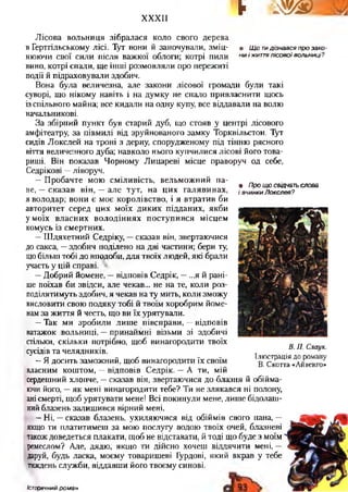 XXXII
^ т е ш
Лісова вольниця зібралася коло свого дерева
в Гертгільському лісі. Тут вони й заночували, зміц- • Що тидізнався про зако-
НЮЮЧИ СВОЇ СИЛИ ПІСЛЯ важкої облоги; котрі ПИЛИ н и І ЖИТТЯ ЛІСОВОЇ ВОЛЬНИЦІ?
вино, котрі спали, ще інші розмовляли про пережиті
події й підраховували здобич.
Вона була величезна, але закони лісової громади були такі
суворі, що нікому навіть і на думку не спало привласнити щось
із спільного майна; все кидали на одну купу, все віддавали на волю
начальникові.
За збірний пункт був старий дуб, що стояв у центрі лісового
амфітеатру, за півмилі від зруйнованого замку Торквільстон. Тут
сидів Локслей на троні з дерну, спорудженому під тінню рясного
віття величезного дуба; навколо нього купчилися лісові його това­
риші. Він показав Чорному Лицареві місце праворуч од себе,
Седрікові —ліворуч.
—Пробачте мою сміливість, вельможний па­
не, —сказав він, —але тут, на цих галявинах,
я володар; вони є моє королівство, і я втратив би
авторитет серед цих моїх диких підданих, якби
у моїх власних володіннях поступився місцем
комусь із смертних.
—Шляхетний Седріку, —сказав він, звертаючися
до сакса, —здобич поділено на дві частини; бери ту,
щобільш тобі до вподоби, для твоїх людей, які брали
участь у цій справі.
—Добрий йомене, —відповів Седрік, —...я й рані­
ше поїхав би звідси, але чекав... не на те, коли роз­
поділятимуть здобич, я чекав на ту мить, коли зможу
висловити свою подяку тобі й твоїм хоробрим йоме­
нам за життя й честь, що ви їх урятували.
—Так ми зробили лише півсправи, —відповів
ватажок вольниці, —принаймні візьми зі здобичі
стільки, скільки потрібно, щоб винагородити твоїх
сусідів та челядників.
—Я досить заможний, щоб винагородити їх своїм
власним коштом, —відповів Седрік. —А ти, мій
сердешний хлопче, —сказав він, звертаючися до блазня й обійма­
ючи його, —як мені винагородити тебе? Ти не злякався ні полону,
анісмерті, щоб урятувати мене! Всі покинули мене, лише бідолаш­
нийблазень залишився вірний мені.
—Ні, —сказав блазень, ухиляючися від обіймів свого пана, —
якщо ти плататимеш за мою послугу водою твоїх очей, блазневі
такождоведеться плакати, щоб не відставати, й тоді що буде з моїм
ремеслом? Але, дядю, якщо ти дійсно хочеш віддячити мені, —
даруй, будь ласка, моєму товаришеві Гурдові, який вкрав у тебе
тиждень служби, віддавши його твоєму синові.
• Про що свідчать слова
і вчинки Локслея?
В. П. Слаук.
Ілюстрація до роману
В. Скотта «Айвенго»
Історичний роман
 