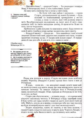 —Дарувати йому? —крикнув Седрік. —Та я воднораз і подарую
йому, й винагороджу його. Стань навколішки, Гурде!
За одну мить свинопас був у ногах у свого пана.
—Не бути тобі вже рабом і кріпаком, —сказав
С е ^ г І Г А ш у СеДРік- доторкнувшися до нього булавою, - будь
іземлю? вільний та повноважний громадянин у містах
і селах, у лісах і в полях. Даю тобі ділянку землі в
моїх Вальбергемських володіннях од імені мого й моїх спад­
коємців тобі та твоїм нащадкам довіку, й прокляття Боже на
того, хто це порушить.
Зробившися з раба вільним та власником землі, Гурд скочив на
ноги й двічі стрибнув угору майже на височінь свого зросту.
—Коваля й пилку! —гукнув він. —Геть нашийник з шиї вільної
людини! Шляхетний пане, дарунок ваш подвоює мої сили, і я вдвоє
завзятіше стоятиму за вас. У грудях моїх вільне серце!.. Я переро­
дився й сам для себе, й для всіх, хто є навколо мене....
Обробка землі.
Мініатюра XV ст.
• Якіхудожнідеталі на
картині говорять про повагу
д о хлібороба та його праці?
• Щ о ти можеш розповісти
про сільськогосподарську
працю в тічаси за цією
мініатюрою?
Перш ніж рушити в дорогу, Седрік висловив свою особливу
подяку Чорному Лицареві й ревно прохав його їхати з ним до
Ротервуда.
—Я знаю, —казав він, —ви, мандрівні лицарі, возите ваше май­
но на вістрі списа,- але навіть лицар, що звик мандрувати, прагне до
хатнього вогнища. Ти завжди знайдеш його в Ротервудському
замку, шляхетний лицарю. Отже, приїзди до Ротервуда не як гість,
та як син, як брат.
—Седрік уже збагатив мене, —відповів лицар, —він навчив мене
цінувати саксонську чесноту. У Ротервуді я буду, хоробрий саксе,
й буду хутко, але зараз негайні справи не дають мені змоги їхати до
тебе. Мабуть, опісля, як я приїду, я попрохаю тебе про таку послугу,
що буде за випробування навіть і для твоєї великодушності.
—Згоден заздалегідь, навіть не знаючи, в чім вона полягає, -
сказав Седрік, кладучи свою руку в закуту руку Чорного Лицаря, -
згоден на все, якби йшлося навіть про половину мого майна.
пітопя-пті
 