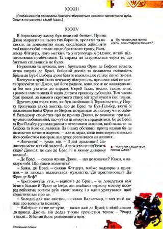 X X X I I I
[Розбійники під проводом Локслея збираються навколо заповітного дуба.
Сюди ж потрапляє і єврей Ісаак.]
XXXIV
В йоркському замку був великий бенкет. Принц
Джон запросив на нього тих баронів, прелатів та ва- • Які наміри мав принц
тажків, за допомогою яких сподівався здійснити Джон, влаштовуючи бенкет?
свої шанолюбні плани щодо братового трону. Валь-
демар Фітцурз, його меткий та хитромудрий радник, потай під-
готовлював прибічників. Та справа ця затрималася через те, що
багатьох спільників не було.
Неухильна та зухвала, хоч і брутальна Фрон де Бефова відвага,
метка енергія де Брасі, бойовий досвід та вславлена сміливість
Бріана де Буа-Гільбера дуже багато важили для успіху їхньої змови.
Кленучи в душі їхню невчасну відсутність, причини якої не мог­
ли зрозуміти ані Джон, ані його радник, вони все ж не наважували­
ся без них узятися до справи. Єврей Ісаак, видно, також зник,
аразом з ним зникла й надія дістати грошову субсидію. Тим часом
брак грошей, за їхнього скрутного стану, міг зруйнувати їхні плани.
Другого дня після того, як був звойований Торквільстон, у Йор­
ку пролунала глуха звістка, що де Брасі та Буа-Гільбер, вкупі зі
спільником їхнім Фрон де Бефом, потрапили до полону чи то заби­
ті. Вальдемар сповістив про це принца Джона, не ховаючи при цьо­
мусвого побоювання, що чутки ці можуть справдитися, бо де Брасі
та Буа-Гільбер рушили разом з невеликим загоном, щоб напасти на
Седріка та його спільників. За інших обставин принц назвав би це
насильство метким жартом, —але ж зараз, коли воно перешкоджало
йогоособистим намірам, він дуже розгнівався на винних...
- Злочинці! —гукав він. —Підлі зрадники! За­
лишити мене в такій халепі!.. Але ж хто це під’їздить ( Чому так сердиться
сюди? Дивися, це сам де Брасі! І в якому дивному принц Джон?
вигляді!..
- Де Брасі, —сказав принц Джон, —що це означає? Кажи, я на­
казуютобі. Що, сакси колотять?
- КаЯси, де Брасі, —сказав Фітцурз, майже воднораз з прин­
цом, —ти завжди відзначався мужністю. Де хрестоносець? Де
Фрон де Беф?
- Хрестоносець утік, —відповів де Брасі, —не доведеться вам
бачити більше й Фрон де Бефа: він знайшов червону могилу посе­
ред пойнятих вогнем руїн свого замку, і я один урятувався, щоб
сповістити вас про це.
- Холодні для нас звістки, —сказав Вальдемар, —хоч ти й ка­
жешпро вогонь та пожежу.
- Найгірше ви ще не чули, —казав далі де Брасі; і, підійшовши
до принца Джона, він додав тихим урочистим тоном: —Річард
вАнглії... Я бачив його, розмовляв з ним.
істо ричн ий роман
 