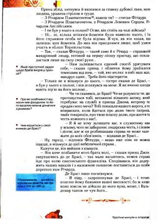 Принц зблід, хитнувся й вхопився за спинку дубової лави, наче
людина, уражена стрілою в груди.
—З Річардом Плантагенетом20, кажеш ти? —спитав Фітцурз.
—З Річардом Плантагенетом, з Річардом Левовим Серцем, Рі­
чардом Англійським.
—І ти був у нього в полоні? Отже, він стоїть на чолі війська?
—Ні... ні, кілька втікачів-йоменів були навколо нього, і їм
його справжня особа не була відома. Я чув, як він казав, що
залишає цих йоменів. До них він приєднався лише, щоб узяти
участь в облозі Торквільстона.
—Так, —сказав Фітцурз, —такий саме й є Річард —справжній
мандрівний лицар, готовий на першу-ліпшу пригоду, що покла­
дається лише на силу своєї руки...
—Нам залишається єдиний спосіб урятувати
* себе, —сказав принц, і обличчя йому зробилосящ одо брата визрів у прин-  J /■
ца? темнішим від ночі, —той, хто втілює в собі наш жах,
мандрує один... Треба його підстерегти.
—Тільки не я візьмуся до цього, —гостро сказав де Брасі, —
я був у нього в полоні, і він зглянувся на мене. Я не вчиню шкоди
навіть пір’ю на його шоломі...
—Чи ти сказився, де Брасі! Чи не розумієш ти, що
пропонується тобі, ватажкові вільного загону, який
перебуває на службі в принца Джона, котрому ти
продав свого меча? Тобі показали нашого ворога, ати
впираєшся, коли йдеться ,про долю твого патрона,
твоїх товаришів, про твою йласну долю, про життя та
честь кожного з нас!..
—Я й не хочу залишати вас, я служитиму вам
у всьому, чого не забороняє лицарська честь, і словом
і ділом; але ж ця розбишацька справа не може нале­
жати до моїх обов’язків, —відказав де Брасі...
—Ну, гаразд, —відповів Фітцурз, —якщо вже ніяк не можна
інакше, я візьмуся до цієї небезпечної справи...
Кажучи це, він вийшов з кімнати.
—Він хоче позбавити мого брата волі, —сказав принц Джон,
звертаючись до де Брасі, —так мало вагаючись, немов справа
йде про волю саксонського Франкліна. Сподіваюся, він додер­
жить наших наказів і з належною пошаною поставиться до особи
дорогого нам Річарда.
Де Брасі лише посміхнувся.
—Я піду, —запропонував де Брасі, —і точно
поясню йому бажання вашої високості; бо ж якщо
воно зовсім не дійшло до мого вуха, може, і Валь-
демар також не чув його...
20Плантагенети —англійська
королівськадинастія,якапра­
вилаз 1154 по 1485 рр.
• Про які особливості від -
носин між феодалом та йо­
го васалом можна дізнатися
з розмови?
• Чим керується у своїх
вчинках д е Брасі?
 Героїчне минуле в літературі
 