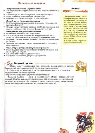 З а п и т а н н я і з а в д а н н я
З ображ ення війни в С ередньовіччі
• Хто бере участь у штурмі замку? До якої верстви належать ці
люди?
• У яких ситуаціях випробовуються характери лицарів?
• Оціни поведінку представників двох таборів.
• На чиєму боці симпатії автора? З чого це видно?
С посіб життя і вза єм и ни вельм ож
• Як розкривається справжня вдача вельмож у спілкуванні з
принцом Джоном?
• Фітцурз нагадує де Брасі про його особливе становище. Що
нового ти дізнався про стосунки феодалів у той час?
П ано рам а С е редньовічного життя
• Якими були закони лісового братства?
• Що розповідається про рабство в середньовічній Англії?
Чи міг би раб стати вільною людиною? За яких обставин?
• Порівняй стосунки вільних йоменів і стосунки оточення прин­
ца Джона.
• Знайди в тексті кілька слів на означення побуту середньо­
віччя, поясни їх.
Ф о л ькл о р ні д ж е р е л а іст оричного ро м а н у
• Який нещодавно прочитаний текст нагадала тобі сцена зма­
гання стрільців з лука?
• Що спільного у Робіна Гуда і Локслея?
• Символом чого постає дуб у баладі й романі?
Аналіз
Середньовічні замки —це на­
самперед оборонні споруди з
вежею в центрі —спочаткуде-
рев’яною. а з часом мурова­
ною. Згодом навколо з'явля­
ються вали, в протилежних
кутах яких зводять додаткові
вежі для спостереження за
місцевістю. Особливого роз­
квіту будівництво замків на­
буває в XIII ст„ облоги їх три­
вають роками.
З XV ст. замки втрачають
своє військове значення.
—Х & У Творчий проект
1. Збери цікаву інформацію про різновиди середньовічних замків.
Використай дані енциклопедій, Інтернету, інших джерел.
2. Одна з адрес в Інтернеті, де ти знайдеш відомості про культуру
середньовіччя на півдні Франції:
«http://w ww.culture.fr/culture/m edieval/francais»
«Карміна Бурана» — одна з найдавніш их збірок середньовічних
мелодій. Знайди аудіокасети із записами аранжувань цих чи інших серед­
ньовічних музичних творів, принеси їх у клас для колективного прослухову-
вання. Який образ Середніх віків створюють ці записи?
 