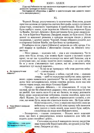 XXXV- XXXIX
[Суд над Ребеккою як над чаклункою відкладено на два дні: гросмейстер21
дозволив проведення Божого суду.
Несподіваний оборонець у двобої з хрестоносцем має довести невин­
ність звинувачуваної.]
ХЬ
Чорний Лицар, розлучившись із шляхетним Локслеєм, рушив
простим шляхом до пріорства святого Ботольфа, одного сусіднього
монастиря, незначного територією й прибутками. Після того як
було здобуто замок, туди перенесли Айвенго під охороною Гурда
та Вамби. Зустріч Айвенго і його рятівника була дуже зворушли­
ва. Але ж баритися Чорному Лицареві, видно, не було коли. Після
довгої та важливої розмови з пріором послали гінців у різних
напрямках, і другого ранку Чорний Лицар зібрався рушити далі
в супроводі блазня Вамби, що був йому за провідника...
Незабаром після утрені [Айвенго] запросив до себе пріора. Ста­
рий відразу ж прийшов і збентежено спитав, як Айвенго почу­
вається.
—Мені краще, —відповів той, —ніж я міг сподіватися. Чи то
рана моя була легша, ніж можна було гадати з великої втрати
крові, чи це так чудодійно вплинув на мене цей бальзам, але ж
я почуваю вже, що можу зодягти свого панцера, і це дуже добре,
бо ж у мене з’являються такі думки, які не дозволяють мені
лишатися тут надалі даремно...
—Та що ж це примушує тебе отак раптово виїха-
• _ Які передчуття м ає ти? —спитав пріор.
Айвенго? _ ц и не бувало з тобою, святий отче, —відповів
лицар, —щоб ти передчував майбутнє лихо, причину
якого дарма намагаєшся розпізнати? Чи не траплялося тобі, що
душа твоя затьмарювалася, немов сонячна долина, коли над нею
звисне чорна хмара, яка віщує близьку бурю?
—Пріоре, —відповів Айвенго, —ти помиляєшся. Я тепер так
одужав, що міг би обмінятися ударами з тим, хто викликав би мене
на двобій. Але навіть коли б я не міг битися, то можу допомогти
йому, якщо загрожуватиме небезпека, іншим способом, крім сили
зброї. Відомо, що сакси не люблять норманського племені, а хто
знає, що може бути, якщо він з’явиться поміж них... Це буде найне-
безпечніша мить, і тому я вирішив поділити з ним цю
• Чому Айвенго вирушає небезпеку чи запобігти їй; тому прошу тебе позичити
в дорогу? мені одного з твоїх коней, хода якого буде, мабуть,
спокійніша від ходи мого бойового коня.
—Безперечно, —сказав священик. —Візьми мого власного
коня, що його я вимуштрував, немов навмисно для тебе; він
ходить дуже спокійно і рівно...
Скочивши на коня й наказавши своєму джурі (так
;г|б»с*ЯЇ£тач>- главадух™- звав тепер себе Гурд) їхати обік, він рушив услід Чор­
ному Лицареві до лісу...
но-лиодрського ордену.
 