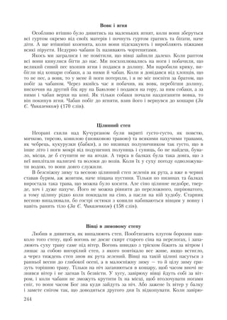 Вовк і ягня
Особливо втішно було дивитись на маленьких ягнят, коли вони зберуться
всі гуртом окремо від своїх матерів і почнуть гуртом гратись та бігати, наче
діти. А ще втішніші козенята, коли вони підскакують і виробляють ніжками
всякі піруети. Недурно чабани їх називають чортенятами.
Якось ми загралися і не помітили, що вівці зайшли далеко. Коли раптом
всі вони кинулися бігти до нас. Ми посхоплювались на ноги і побачили, що
великий сивий пес вхопив ягня і подався в долину. Ми наробили крику, ви-
бігли від кошари собаки, а за ними й чабан. Коли я довідався від хлопців, що
то не пес, а вовк, то у мене й ноги потерпли, і я не міг поспіти за братом, що
побіг за чабаном. Через якийсь час я побачив, як вовк, перебігши долину,
вискочив на другий бік яру на Баюлове і подався на гору, за ним собаки, а за
ними і чабан верхи на коні. Як тільки собаки почали наздоганяти вовка, то
він покинув ягня. Чабан побіг до ягняти, взяв його і вернувся до кошари (За
Є. Чикаленком) (170 слів).
Цілинний степ
Неорані схили над Кучурганом були вкриті густо-густо, як повстю,
мичкою, тирсою, ковилою (шовковою травою) та всякими пахучими травами,
як чебрець, кукурузки (бабки), а по низинах полуничником так густо, що в
інше літо і ноги мокрі від подушених полуниць і суниць, бо не найдеш, бува-
ло, місця, де б ступити не на ягоди. А тирса в балках була така довга, що з
неї виплітали налигачі та волоки до возів. Коли їх у суху погоду одволожува-
ти водою, то вони довго служили.
В безсніжну зиму та весною цілинний степ зеленів як рута, а вже в червні
ставав бурим, аж жовтим, наче піщана пустиня. Тільки по низинах та балках
виростала така трава, що можна було косити. Але сіно цілинне недобре, твер-
де, хоч і дуже пахуче. Його не можна рівняти до переложного, пиріюватого,
а тому цілину рідко коли покидали на сіно, а пасли на ній худобу. Старник
весною випалювали, бо гострі остюки з ковили набиваються вівцям у вовну і
навіть ранять тіло (За Є. Чикаленком) (158 слів).
Вівці в зимовому степу
Любив я дивитися, як випалюють степ. Пообтягають плугом борозни нав-
коло того степу, щоб вогонь не досяг скирт старого сіна на перелогах, і запа-
люють суху траву саме під вітер. Вогонь швидко з тріском біжить за вітром і
лишає за собою вигорілий степ, з якого повтікало все живе, якщо встигло,
а через тиждень степ знов як рута зелений. Вівці на такій цілині пасуться з
ранньої весни до глибокої осені, а в малосніжну зиму – то й цілу зиму гри-
зуть торішню траву. Тільки на ніч заганяються в кошару, щоб часом вночі не
знявся вітер і не загнав їх безвісти. У хугу, завірюху вівці йдуть собі за віт-
ром, і коли чабани не зможуть крутити їх на місці, щоб втолочувати ногами
сніг, то вони часом Бог зна куди зайдуть за ніч. Або зажене їх вітер у балку
і замете снігом так, що доводиться другого дня їх відкопувати. Коли завірю-
244
 
