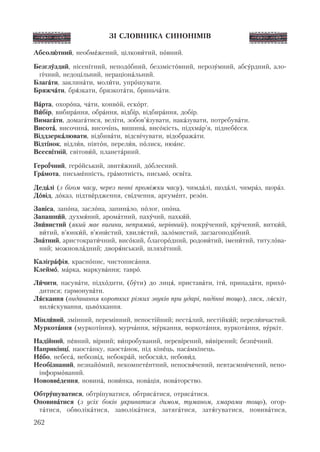 ЗІ СЛОВНИКА СИНОНІМІВ
Абсолþтний, необмåжений, цілковèтий, пîвний.
Безглóздий, нісен³тний, неподîбний, беззмістîвний, нерозóмний, абсóрдний, ало-
г³чний, недоц³льний, нераціонàльний.
Благàти, заклинàти, молèти, упрîшувати.
Бряжчàти, брÿзкати, брязкотàти, бриньчàти.
Вàрта, охорîна, чàти, конвîй, ескîрт.
Вèбір, вибирàння, обрàння, відб³р, відбирàння, доб³р.
Вимагàти, домагàтися, вел³ти, зобов’ÿзувати, накàзувати, потребувàти.
Висотà, височинà, височ³нь, вишинà, висîкість, підхмàр’я, піднебåсся.
Віддзеркàлювати, відбивàти, відсв³чувати, відображàти.
Відт³нок, відлèв, півтîн, перелèв, пîлиск, нюàнс.
Всесв³тній, світовèй, планетàрний.
Геро¿чний, герîйський, звитÿжний, дîблесний.
Грàмота, письмåнність, грàмотність, письмî, осв³та.
Дедàлі (з бігом часу, через певні проміжки часу), чимдàлі, щодàлі, чимрàз, щорàз.
Дîвід, дîказ, підтвåрдження, св³дчення, аргумåнт, резîн.
Зав³са, запîна, заслîна, запинàло, пîлог, опîна.
Запашнèй, духмÿний, аромàтний, пахóчий, пахкèй.
Звèвистий (який має вигини, непрямий, нерівний), покрóчений, крóчений, виткèй,
вèтий, в’юнкèй, в’юнèстий, хвилÿстий, залîмистий, загзагопод³бний.
Знàтний, аристократèчний, висîкий, благорîдний, родовèтий, іменèтий, титулîва-
ний; можновлàдний; дворÿнський, шляхåтний.
Калігрàфія, краснîпис, чистописàння.
Клеймî, мàрка, маркувàння; таврî.
Лèчити, пасувàти, підхîдити, (бóти) до лицÿ, приставàти, ітè, припадàти, прихî-
дитися; гармонувàти.
Лÿскання (видавання коротких різких звуків при ударі, падінні тощо), ляск, лÿскіт,
вилÿскування, цьвîхкання.
Мінлèвий, зм³нний, перем³нний, непост³йний; нестàлий, нестійкèй; перелèвчастий.
Муркотàння (муркот³ння), мурчàння, мóркання, воркотàння, вуркотàння, вóркіт.
Над³йний, пåвний, в³рний; вèпробуваний, перев³рений, вèвірений; безпåчний.
Наприкінц³, наостàнку, наостàнок, під кінåць, насàмкінець.
Нåбо, небесà, небозв³д, небокрàй, небосхèл, небовèд.
Необ³знаний, незнайîмий, некомпетåнтний, непосвÿчений, невтаємнèчений, непо-
інформîваний.
Нововвåдення, новинà, новèнка, новàція, новàторство.
Обтрóшуватися, обтр³пуватися, обтрясàтися, отрясàтися.
Оповивàтися (з усіх боків укриватися димом, туманом, хмарами тощо), огор-
тàтися, обволікàтися, заволікàтися, затягàтися, затÿгуватися, повивàтися,
262
 