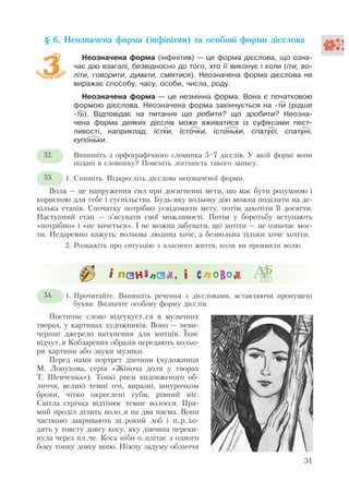 § 6. Неозначена форма (інфінітив) та особові форми дієслова
Неозначена форма (інфінітив) – це форма дієслова, що озна-
чає дію взагалі, безвідносно до того, хто її виконує і коли (іти, во-
літи, говорити, думати, сміятися). Неозначена форма дієслова не
виражає способу, часу, особи, числа, роду.
Неозначена форма – це незмінна форма. Вона є початковою
формою дієслова. Неозначена форма закінчується на -ти (рідше
-ть). Відповідає на питання що робити? що зробити? Неозна-
чена форма деяких дієслів може вживатися із суфіксами пест-
ливості, наприклад: їстки, їсточки, їстоньки, спатусі, спатуні,
купоньки.
Випишіть з орфографічного словника 5—7 дієслів. У якій формі вони
подані в словнику? Поясніть логічність такого запису.
1. Спишіть. Підкресліть дієслова неозначеної форми.
Воля – це напруження сил при досягненні мети, що має бути розумною і
корисною для тебе і суспільства. Будь-яку вольову дію можна поділити на де-
кілька етапів. Спочатку потрібно усвідомити мету, потім захотіти її досягти.
Наступний етап – з’ясувати свої можливості. Потім у боротьбу вступають
«потрібно» і «не хочеться». І не можна забувати, що хотіти – це означає мог-
ти. Недаремно кажуть: вольова людина хоче, а безвольна тільки хоче хотіти.
2. Розкажіть про ситуацію з власного життя, коли ви проявили волю.
1. Прочитайте. Випишіть речення з дієсловами, вставляючи пропущені
букви. Визначте особову форму дієслів.
Поетичне слово відгукуєт..ся в музичних
творах, у картинах художників. Воно – неви-
черпне джерело натхнення для митців. Їхнє
відчут..я Кобзаревих образів передають кольо-
ри картини або звуки музики.
Перед нами портрет дівчини (художниця
М. Лопухова, серія «Жіноча доля у творах
Т. Шевченка»). Тонкі риси видовженого об-
личчя, великі темні очі, виразні, шнурочком
брови, чітко окреслені губи, рівний ніс.
Світла стрічка відтінює темне волосся. Пря-
мий проділ ділить воло..я на два пасма. Вони
частково закривають ш..рокий лоб і п..р..хо-
дять у товсту довгу косу, яку дівчина переки-
нула через пл..че. Коса ніби о..плітає з одного
боку тонку довгу шию. Ніжну задуму обличчя
31
52.
53.
2
54.
 