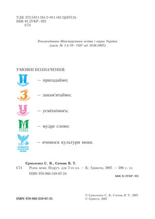 УДК 373.5:811.161.2+811.161.2](075.3)
ББК 81.2УКР–921
Є74
Рекомендовано Міністерством освіти і науки України
(лист № 1.4/18–1387 від 18.06.2007)
УМОВНІ ПОЗНАЧЕННЯ:
– пригадаймо;
– запам’ятаймо;
– усміхнімось;
– мудре слово;
– вчимося культури мови.
Єрмоленко С. Я., Сичова В. Т.
Рідна мова: Підруч. для 7-го кл. – К.: Грамота, 2007. – 296 с.: іл.
ISBN 978-966-349-07-24
Є74
© Єрмоленко С. Я., Сичова В. Т., 2007
© Грамота, 2007
ББК 81.2УКР–921
ISBN 978-966-349-07-24
 