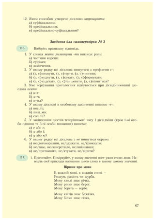 12. Яким способом утворене дієслово запрошувати:
а) суфіксальним;
б) префіксальним;
в) префіксально-суфіксальним?
Завдання для самоперевірки № 2
Виберіть правильну відповідь.
1. У словах жити, ризикнути -ти виконує роль:
а) частини кореня;
б) суфікса;
в) закінчення.
2. У якому рядку всі дієслова пишуться з префіксом с-:
а) (з, с)пихнути, (з, с)терти, (з, с)чистити;
б) (з, с)худнути, (з, с)качати, (з, с)формувати;
в) (з, с)чудувати, (з, с)танцювати, (з, с)пізнитися?
3. Яке чергування приголосних відбувається при дієвідмінюванні діє-
слова пекти:
а) к−т;
б) к−ч;
в) п−пл?
4. У якому дієслові в особовому закінченні пишемо -е-:
а) нос..те;
б) пиш..мо;
в) сол..те?
5. У закінченнях дієслів теперішнього часу І дієвідміни (крім 1-ої осо-
би однини та 3-ої особи множини) пишемо:
а) е або є;
б) и або ї;
в) у або ю?
6. У якому рядку всі дієслова з не пишуться окремо:
а) не/договоривши, не/здужати, не/грюкнути;
б) не/знає, не/зачерствіло, не/впізнавши;
в) не/притомніти, не/хтувати, не/вірити?
1. Прочитайте. Поміркуйте, у якому значенні поет ужив слово мова. На-
ведіть свої приклади вживання цього слова в такому самому значенні.
Віршик про мови
В кожній мові, в кожнім слові –
Роздум, радість чи журба.
Мову хвилі знає річка,
Мову річки знає берег,
Мову берега – верба.
Мову квітів знає бджілка,
Мову білки знає гілка,
116.
117.
67
 