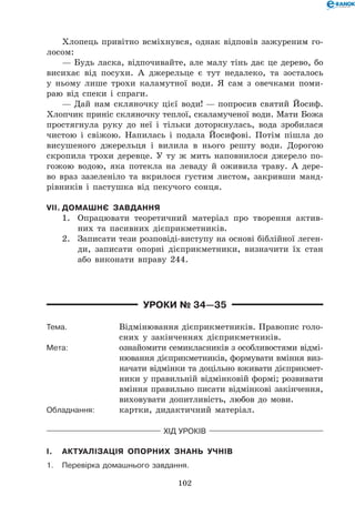 102
Хлопець привітно всміхнувся, однак відповів зажуреним го-
лосом:
— Будь ласка, відпочивайте, але малу тінь дає це дерево, бо
висихає від посухи. А джерельце є тут недалеко, та зосталось
у ньому лише трохи каламутної води. Я сам з овечками поми-
раю від спеки і спраги.
— Дай нам скляночку цієї води! — попросив святий Йосиф.
Хлопчик приніс скляночку теплої, скаламученої води. Мати Божа
простягнула руку до неї і тільки доторкнулась, вода зробилася
чистою і свіжою. Напилась і подала Йосифові. Потім пішла до
висушеного джерельця і вилила в нього решту води. Дорогою
скропила трохи деревце. У ту ж мить наповнилося джерело по-
гожою водою, яка потекла на леваду й оживила траву. А дере-
во враз зазеленіло та вкрилося густим листом, закривши манд-
рівників і пастушка від пекучого сонця.
VII.	Домашнє завдання
1.	 Опрацювати теоретичний матеріал про творення актив-
них та пасивних дієприкметників.
2.	 Записати тези розповіді-виступу на основі біблійної леген-
ди, записати опорні дієприкметники, визначити їх стан
або виконати вправу 244.
Уроки № 34—35
Тема.	 Відмінювання дієприкметників. Правопис голо-
сних у закінченнях дієприкметників.
Мета:	 ознайомити семикласників з особливостями відмі-
нювання дієприкметників, формувати вміння виз-
начати відмінки та доцільно вживати дієприкмет-
ники у правильній відмінковій формі; розвивати
вміння правильно писати відмінкові закінчення,
виховувати допитливість, любов до мови.
Обладнання:	 картки, дидактичний матеріал.
Хід уроків
I.	 Актуалізація опорних знань учнів
1.	Перевірка домашнього завдання.
 
