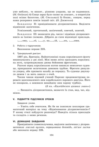 104
уже вибілен.. та вишит.. різними узорами, що не надивишся.
(М. Олійник) 4) Сонце зараз було схоже на згасаюч.. в осиротілім
полі осіннє багатство. (М. Стельмах) 5) Осяян.. сонцем, перед
нами розкрився зовсім інший світ. (О. Довженко)
З а в д а н н я ІІ: провідмінювати дієприкметники. Виділити
відмінкові закінчення.
Усміхнений, прочитаний, закінчений, сяючий, зшитий.
З а в д а н н я ІІІ: визначити рід, число і відмінок дієприкмет-
ників за їхніми схемами. Дібрати до схем відповідні приклади.
Lому, Lої, Lу, наLій, Lих, Lими.
3.	Робота з підручником.
Виконання вправи 223.
4.	Тренувальний диктант.
1897 рік, Британія. Найпотужніші судна королівського флоту
вишикувались у дві лінії. Між ними легко проходить королівсь-
ка яхта, супроводжувана двома бойовими фрегатами.
Раптом перед королівською яхтою виникло невеличке суден-
це, прикрашене величезною димовою трубою. Фрегати ринули-
ся уперед, аби призвати нахабу до порядку. Та суденце дмухну-
ло димом і за мить зникло з очей.
Таким чином відомий учений Парсонс продемонстрував пе-
реваги вдосконаленого ним корабельного парового двигуна. Його
не покарали, а замовили винайдену ним парову турбіну.
(З кн. «Калейдоскоп цікавих знань»)
— Випишіть дієприкметники, визначте їх стан, вид, час, від-
мінок.
V.	 Підбиття підсумків уроків
	 Завдання учням.
— Уявіть себе вчителем. Як би ви пояснили школярам гра-
матичний матеріал на тему «Відмінювання дієприкметників»?
У якому стилі побудуєте розповідь? Наведіть кілька прикладів
та складіть з ними речення.
VI.	 Домашнє завдання
Провідміняти словосполучення, виділити закінчення у дієприк-
метниках згаслий вулкан, опрацьована доповідь, зів’яле листя
або виконати вправу 226.
 