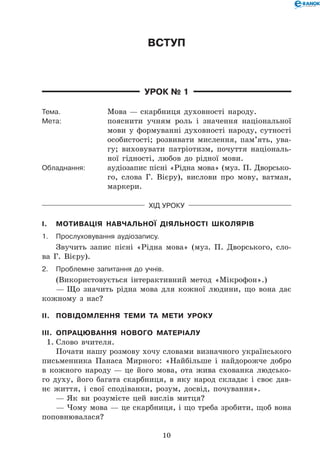 10
Вступ
Урок № 1
Тема.	 Мова — скарбниця духовності народу.
Мета:	 пояснити учням роль і значення національної
мови у формуванні духовності народу, сутності
особистості; розвивати мислення, пам’ять, ува-
гу; виховувати патріотизм, почуття національ-
ної гідності, любов до рідної мови.
Обладнання:	 аудіозапис пісні «Рідна мова» (муз. П. Дворсько-
го, слова Г. Вієру), вислови про мову, ватман,
маркери.
Хід уроку
I.	 Мотивація навчальної діяльності школярів
1.	Прослуховування аудіозапису.
Звучить запис пісні «Рідна мова» (муз. П. Дворського, сло-
ва Г. Вієру).
2.	Проблемне запитання до учнів.
(Використовується інтерактивний метод «Мікрофон».)
— Що значить рідна мова для кожної людини, що вона дає
кожному з нас?
II.	 Повідомлення теми та мети уроку
III.	 Опрацювання нового матеріалу
1.	Слово вчителя.
Почати нашу розмову хочу словами визначного українського
письменника Панаса Мирного: «Найбільше і найдорожче добро
в кожного народу — це його мова, ота жива схованка людсько-
го духу, його багата скарбниця, в яку народ складає і своє дав-
нє життя, і свої сподіванки, розум, досвід, почування».
— Як ви розумієте цей вислів митця?
— Чому мова — це скарбниця, і що треба зробити, щоб вона
поповнювалася?
 