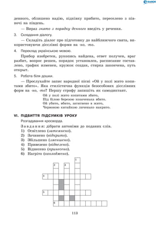 113
денного, облишено надію, підківку прибито, переселено з пів-
ночі на південь.
— Вираз знято з порядку денного введіть у речення.
3.	Складання діалогу.
— Складіть діалог про підготовку до найближчого свята, ви-
користовуючи дієслівні форми на -но, -то.
4.	Переклад українською мовою.
Прибор изобретен, рукопись найдена, ответ получен, враг
разбит, вопрос решен, порядок установлен, расписание состав-
лено, график изменен, кружок создан, стирка закончена, путь
открыт.
5.	Робота біля дошки.
— Прослухайте запис народної пісні «Ой у полі жито копи-
тами збито». Яка стилістична функція безособових дієслівних
форм на -но, -то? Першу строфу запишіть як самодиктант.
Ой у полі жито копитами збито,	
Під білою березою козаченька вбито.	
Ой убито, вбито, затягнено в жито,	
Червоною китайкою личенько накрито.
VI.	 Підбиття підсумків уроку
	Розгадування кросворда.
З а в д а н н я: дібрати антоніми до поданих слів.
1)	 Освітлено (затемнено).
2)	 Зачинено (відкрито).
3)	 Збільшено (зменшено).
4)	 Привезено (відвезено).
5)	 Віднесено (принесено).
6)	 Нагріто (охолоджено).
1
2 3
4
5
6
 