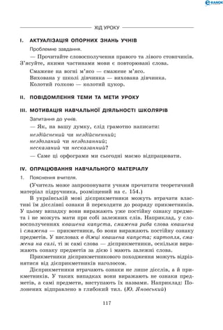 117
Хід уроку
I.	 Актуалізація опорних знань учнів
	Проблемне завдання.
— Прочитайте словосполучення правого та лівого стовпчиків.
З’ясуйте, якими частинами мови є повторювані слова.
Смажене на вогні м’ясо — смажене м’ясо.
Вихована у школі дівчинка — вихована дівчинка.
Колотий голкою — колотий цукор.
II.	 Повідомлення теми та мети уроку
III.	 Мотивація навчальної діяльності школярів
	 Запитання до учнів.
— Як, на вашу думку, слід грамотно написати:
нездійснений чи нездійсненний;
нездоланий чи нездоланний;
несказаний чи несказанний?
— Саме ці орфограми ми сьогодні маємо відпрацювати.
IV.	 Опрацювання навчального матеріалу
1.	Пояснення вчителя.
(Учитель може запропонувати учням прочитати теоретичний
матеріал підручника, розміщений на с. 154.)
В українській мові дієприкметники можуть втрачати влас-
тиві їм дієслівні ознаки й переходити до розряду прикметників.
У цьому випадку вони виражають уже постійну ознаку предме-
та і не можуть мати при собі залежних слів. Наприклад, у сло-
восполученнях квашена капуста, смажена риба слова квашена
і смажена — прикметники, бо вони виражають постійну ознаку
предметів. У висловах в діжці квашена капуста; картопля, сма-
жена на салі, ті ж самі слова — дієприкметники, оскільки вира-
жають ознаку предметів за дією і мають залежні слова.
Прикметники дієприкметникового походження можуть відріз-
нятися від дієприкметників наголосом.
Дієприкметники втрачають ознаки не лише дієслів, а й при-
кметників. У таких випадках вони виражають не ознаки пред-
метів, а самі предмети, виступають їх назвами. Наприклад: По-
лонених відправлено в глибокий тил. (Ю. Яновський)
 