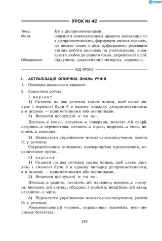 120
Урок № 42
Тема.	 Не з дієприкметниками.
Мета:	 пояснити семикласникам правила написання не
з дієприкметниками, формувати вміння правиль-
но писати слова з цією орфограмою; розвивати
вміння робити висновки та узагальнення, вихо-
вувати любов до рідного слова, української пісні.
Обладнання:	 підручник, дидактичний матеріал, кодоскоп.
Хід уроку
I.	 Актуалізація опорних знань учнів
1.	Перевірка домашнього завдання.
2.	Самостійна робота.
І в а р і а н т
1)	 Скласти по два речення таким чином, щоб слова ми-
нуле і поранені були б в одному випадку дієприкметниками,
а в іншому — прикметниками або іменниками.
2)	 Вставити пропущені -н- чи -нн-.
Несказа..е слово, незрівня..а поверхня, незліче..ий скарб,
незрівня..а перспектива, неописа..а краса, незрівня..а сила, не-
описа..а знахідка.
3)	 Перекласти українською мовою словосполучення, ввести
їх у речення.
Сосредоточенное внимание, подчеркнутые предложения, ог-
раниченное время.
І І в а р і а н т
1)	 Скласти по два речення таким чином, щоб слова зако-
хані і смажені були б в одному випадку дієприкметниками,
а в іншому — прикметниками або іменниками.
2)	 Вставити пропущені -н- чи -нн-.
Несказа..а радість, нескінче..ий малюнок; неоціне..а послу-
га, виснаже..ий вигляд, обсадже..і вербами, нездійсне..ий захід,
нездійсне..а мрія.
3)	 Перекласти українською мовою словосполучення, увести
їх у речення.
Раскрепощенный человек, окрашенная скамейка, неисчис-
лимые богатства.
 