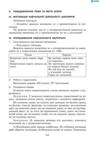 121
II.	 Повідомлення теми та мети уроку
III.	 Мотивація навчальної діяльності школярів
	Проблемне запитання.
— Згадаймо правила вживання не з прикметником та діє­
словом.
Чи можемо сказати, що не з дієприкметником пишеться за
правилами вживання не з прикметником чи не з дієсловом?
IV.	 Опрацювання навчального матеріалу
1.	Спостереження над мовним матеріалом.
— Розгляньте таблицю.
Виведіть правила написання не з дієприкметниками та порів-
няйте їх з теоретичним матеріалом (с. 159).
Разом Окремо
Незасіяне поле стояло сиро-
тою.
Непрочитана книга лежала на
столі.
Не засіяне зерном поле стоя-
ло сиротою.
Не прочитана вчасно книжка
не давала Оксані спокою.
На ній був не шитий,
а в’язаний костюм.
Город не скопаний.
2.	Робота з підручником.
Виконання вправи 276 (усно), 277 (письмово).
3.	Тренувальні вправи.
(Учитель може запропонувати учням виконати вправи з під-
ручника.)
З а в д а н н я І: записати словосполучення, спроектовані на до-
шку, знімаючи скісну риску, позначити і пояснити орфограми.
Не/скошена трава; не/полита досі розсада; не/бачена краса;
не/бачена ніколи фортеця; не/скінчена розмова; не/скінченні
мрії; не/замкнені двері; ще не/замкнені двері; ні чим не/підтвер-
джений факт; ні до кого не/спрямоване слово; довго не/стиха-
ючий вітер; ще не/дозрілі хліба; оті не/скошені трави; своєчас-
но не/скошена гречка.
З а в д а н н я ІІ: записати речення під диктовку, пояснити
написання не з дієприкметниками.
1) Неспіймана риба завжди найбільша. Не спіймана насправді
риба обростає легендами. 2) Ненагріте залізо не зігнеш. Спеціально
 