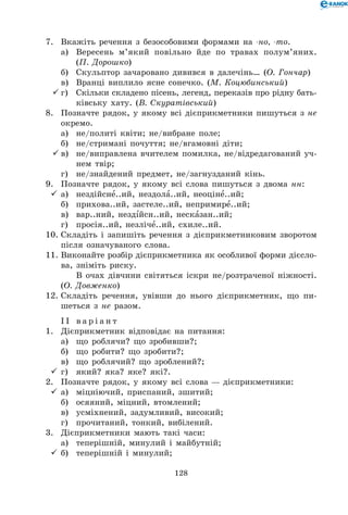 128
7.	 Вкажіть речення з безособовими формами на -но, -то.
	 а)	 Вересень м’який повільно йде по травах полум’яних.
(П. Дорошко)
	 б)	 Скульптор зачаровано дивився в далечінь… (О. Гончар)
	 в)	 Вранці виплило ясне сонечко. (М. Коцюбинський)
	г)	 Скільки складено пісень, легенд, переказів про рідну бать-
ківську хату. (В. Скуратівський)
8.	 Позначте рядок, у якому всі дієприкметники пишуться з не
окремо.
	 а)	 не/политі квіти; не/вибране поле;
	 б)	 не/стримані почуття; не/вгамовні діти;
	в)	 не/виправлена вчителем помилка, не/відредагований уч-
нем твір;
	 г)	 не/знайдений предмет, не/загнузданий кінь.
9.	 Позначте рядок, у якому всі слова пишуться з двома нн:
	а)	 нездійсне..ий, нездола..ий, неоціне..ий;
	 б)	 прихова..ий, застеле..ий, непримире..ий;
	 в)	 вар..ний, нездійсн..ий, несказан..ий;
	 г)	 просія..ий, незліче..ий, схиле..ий.
10.	Складіть і запишіть речення з дієприкметниковим зворотом
після означуваного слова.
11.	Виконайте розбір дієприкметника як особливої форми дієсло-
ва, зніміть риску.
	 	 В очах дівчини світяться іскри не/розтраченої ніжності.
(О. Довженко)
12.	Складіть речення, увівши до нього дієприкметник, що пи-
шеться з не разом.
І І в а р і а н т
1.	 Дієприкметник відповідає на питання:
	 а)	 що роблячи? що зробивши?;
	 б)	 що робити? що зробити?;
	 в)	 що роблячий? що зроблений?;
	г)	 який? яка? яке? які?.
2.	 Позначте рядок, у якому всі слова — дієприкметники:
	а)	 міцніючий, приспаний, зшитий;
	 б)	 осяяний, міцний, втомлений;
	 в)	 усміхнений, задумливий, високий;
	 г)	 прочитаний, тонкий, вибілений.
3.	 Дієприкметники мають такі часи:
	 а)	 теперішній, минулий і майбутній;
	б)	 теперішній і минулий;
 