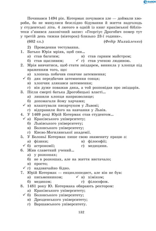 132
Починався 1494 рік. Котермак почувався зле — доймали хво-
роби, бо не минулися безслідно бідування й життя надголодь
у студентські літа. 4 лютого в одній із книг краківської бібліо-
теки з’явився лаконічний запис: «Георгіус Дрогобич помер тут
у третій день тижня (вівторок) близько 23-ї години».
(602 сл.)	 (Федір Михайленко)
2)	 Проведення тестування.
1.	 Батько Юрія мріяв, щоб син…
	 а)	 став багатим;	 	 в)	 став гарним майстром;
	 б)	 став щасливим;	 	 г)	 став ученою людиною.
2.	 Мрія вивчитися, щоб стати звіздарем, виникла у хлопця під
враженням того, що:
	 а)	 хлопець побачив сонячне затемнення;
	б)	 дяк передбачив затемнення сонця;
	 в)	 хлопчик злякався затемнення;
	 г)	 він дуже поважав дяка, а той розповідав про звіздарів.
3.	 Після смерті батька Дрогобицькі власті…
	 а)	 лишили хлопця напризволяще;
	 б)	 допомагали йому харчами;
	в)	 влаштували писарчуком у Львові;
	 г)	 відправили його на навчання у Львів.
4.	 У 1469 році Юрій Котермак став студентом…
	а)	 Краківського університету;
	 б)	 Львівського університету;
	 в)	 Болонського університету;
	 г)	 Києво-Могилянської академії.
5.	 У Болоньї Котермак пише свою знамениту працю з:
	 а)	 фізики;	 	 в)	 філософії;
	б)	 астрономії;	 	 г)	 медицини.
6.	 Жив славетний учений…
	 а)	 у розкошах;
	 б)	 не в розкошах, але на життя вистачало;
	 в)	 просто;
	г)	 надзвичайно бідно.
7.	 Юрій Котермак — енциклопедист, але він не був:
	 а)	 письменником;	 	 в)	 хіміком;
	 б)	 медиком;	 	 г)	 філософом.
8.	 1481 року Ю. Котермака обирають ректором:
	 а)	 Краківського університету;
	б)	 Болонського університету;
	 в)	 Дрезденського університету;
	 г)	 Варшавського університету.
 