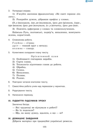 135
3.	Попередні вправи.
1)	 З’ясуйте значення фразеологізму «Не святі горшки ліп-
лять».
2)	 Розкрийте дужки, дібравши префікс у словах.
(З-,с-)находили, (ви-,ве-)палювали, (роз-,рос-)різняли, (при-,
пре-)возили; (роз-,рос-)качували, (с-,з-)початку, (роз-,рос-)пис.
3)	 Поясніть орфограми у словах та словосполученнях.
Київська Русь, полтавські, подвір’я, випалення, жовтувато-
зелена, коров’ячий.
4.	Словникова робота.
Г л е й к а — в’язка;
д р і т — тонкий прут з металу;
п о л и в а — глазур.
5.	Колективне складання плану тексту.
О р і є н т о в н и й п л а н
1)	 Особливості гончарних виробів.
2)	 Сорти глини.
3)	 Технологія підготовки глини до роботи.
4)	 Обробка.
5)	 Сушка.
6)	 Випалення.
7)	 Полива.
8)	 Розпис.
6.	Повторне читання вчителем тексту.
7.	Самостійна робота учнів над переказом у чернетках.
8.	Редагування тексту.
9.	Написання переказу.
III.	 Підбиття підсумків уроку
	 Заключна бесіда.
— Які труднощі ви відчували в роботі?
— Як їх подолали?
— Що, на вашу думку, вдалося, а що — ні?
IV.	 Домашнє завдання
Дібрати матеріал про традиційні українські ремесла.
 