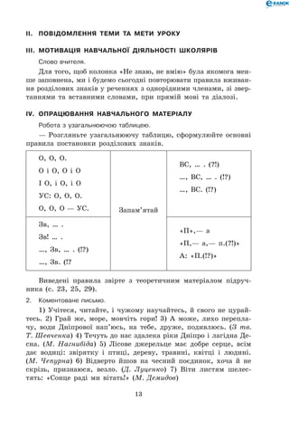 13
II.	 Повідомлення теми та мети уроку
III.	 Мотивація навчальної діяльності школярів
	Слово вчителя.
Для того, щоб колонка «Не знаю, не вмію» була якомога мен-
ше заповнена, ми і будемо сьогодні повторювати правила вживан-
ня розділових знаків у реченнях з однорідними членами, зі звер-
таннями та вставними словами, при прямій мові та діалозі.
IV.	 Опрацювання навчального матеріалу
	Робота з узагальнюючою таблицею.
— Розгляньте узагальнюючу таблицю, сформулюйте основні
правила постановки розділових знаків.
О, О, О.
О і О, О і О
І О, і О, і О
УС: О, О, О.
О, О, О — УС. Запам’ятай
ВС, … . (?!)
…, ВС, … . (!?)
…, ВС. (!?)
Зв, … .
Зв! … .
…, Зв, … . (!?)
…, Зв. (!?
«П»,— а
«П,— а,— п.(?!)»
А: «П.(!?)»
Виведені правила звірте з теоретичним матеріалом підруч-
ника (с. 23, 25, 29).
2.	Коментоване письмо.
1) Учітеся, читайте, і чужому научайтесь, й свого не цурай-
тесь. 2) Грай же, море, мовчіть гори! 3) А може, лихо перепла-
чу, води Дніпрової нап’юсь, на тебе, друже, подивлюсь. (З тв.
Т. Шевченка) 4) Течуть до нас здалека ріки Дніпро і лагідна Де-
сна. (М. Нагнибіда) 5) Лісове джерельце має добре серце, всім
дає водиці: звірятку і птиці, дереву, травині, квітці і людині.
(М. Чепурна) 6) Відверто йшов на чесний поєдинок, хоча й не
скрізь, признаюся, везло. (Д. Луценко) 7) Віти листям шелес-
тять: «Сонце раді ми вітать!» (М. Демидов)
 