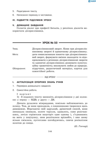 144
5.	Редагування тексту.
6.	Написання переказу в чистовиках.
IV.	 Підбиття підсумків уроку
V.	 Домашнє завдання
Скласти діалог про професії батьків, у репліках діалогів ви-
користати дієприслівники.
Урок № 50
Тема.	 Дієприслівниковий зворот. Коми при дієприслів-
никовому звороті й одиничному дієпри­слівнику.
Мета:	 дати семикласникам поняття про дієприслівнико-
вий зворот, формувати вміння знаходити та відо-
кремлювати в реченнях дієприслівникові звороти
та одиничні дієприслівники; розвивати пунктуа-
ційну грамотність; виховувати любов до природи.
Обладнання:	 підручник, дидактичний матеріал, картки для
самостійної роботи.
Хід уроку
I.	 Актуалізація опорних знань учнів
1.	Перевірка домашнього завдання.
2.	Самостійна робота.
І в а р і а н т
1)	 З поданого тексту випишіть дієприслівники у дві колон-
ки: у першу — НДВ; у другу — ДВ.
Дівчата рухалися міжряддями, повільно наближаючись до
шляху. Там, де вони проходили, з соняшниками творилося щось
дивовижне. Втрачаючи свій царський, дрімотний спокій, вони
зненацька оживали, золоте тарілля, здавалось, само розігнав-
шись, летіло стрімголов назустріч  одне одному і, з’єднавшись
на мить у поцілунку, знов розліталося врізнобіч, і вже знову
вільно сміялося, пустотливо погойдуючись, сяючи розімлілим
золотом до сонця.
(О. Гончар)
 