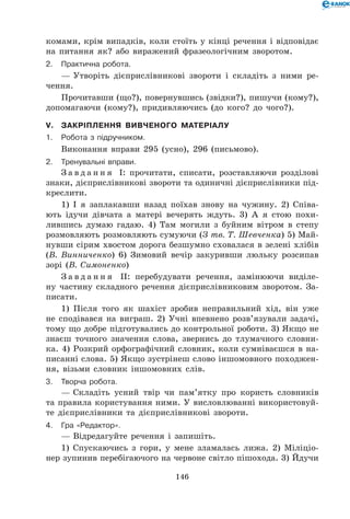 146
комами, крім випадків, коли стоїть у кінці речення і відповідає
на питання як? або виражений фразеологічним зворотом.
2.	Практична робота.
— Утворіть дієприслівникові звороти і складіть з ними ре-
чення.
Прочитавши (що?), повернувшись (звідки?), пишучи (кому?),
допомагаючи (кому?), придивляючись (до кого? до чого?).
V.	Закріплення вивченого матеріалу
1.	Робота з підручником.
Виконання вправи 295 (усно), 296 (письмово).
2.	Тренувальні вправи.
З а в д а н н я І: прочитати, списати, розставляючи розділові
знаки, дієприслівникові звороти та одиничні дієприслівники під-
креслити.
1) І я заплакавши назад поїхав знову на чужину. 2) Співа-
ють ідучи дівчата а матері вечерять ждуть. 3) А я стою похи-
лившись думаю гадаю. 4) Там могили з буйним вітром в степу
розмовляють розмовляють сумуючи (З тв. Т. Шевченка) 5) Май-
нувши сірим хвостом дорога безшумно сховалася в зелені хлібів
(В. Винниченко) 6) Зимовий вечір закуривши люльку розсипав
зорі (В. Симоненко)
З а в д а н н я ІІ: перебудувати речення, замінюючи виділе-
ну частину складного речення дієприслівниковим зворотом. За-
писати.
1) Після того як шахіст зробив неправильний хід, він уже
не сподівався на виграш. 2) Учні впевнено розв’язували задачі,
тому що добре підготувались до контрольної роботи. 3) Якщо не
знаєш точного значення слова, звернись до тлумачного словни-
ка. 4) Розкрий орфографічний словник, коли сумніваєшся в на-
писанні слова. 5) Якщо зустрінеш слово іншомовного походжен-
ня, візьми словник іншомовних слів.
3.	Творча робота.
— Складіть усний твір чи пам’ятку про користь словників
та правила користування ними. У висловлюванні використовуй-
те дієприслівники та дієприслівникові звороти.
4.	Гра «Редактор».
— Відредагуйте речення і запишіть.
1) Спускаючись з гори, у мене зламалась лижа. 2) Міліціо-
нер зупинив перебігаючого на червоне світло пішохода. 3) Йдучи
 