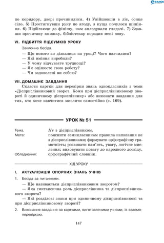 147
по коридору, двері прочинилися. 4) Увійшовши в ліс, сонце
сіло. 5) Простягнувши руку по ягоду, з куща почулося шипін-
ня. 6) Підбігаючи до фінішу, нам аплодували глядачі. 7) Здав-
ши прочитану книжку, бібліотекар порадив мені нову.
VI.	 Підбиття підсумків уроку
	 Заключна бесіда.
— Що нового ви дізналися на уроці? Чого навчилися?
— Які вміння виробили?
— У чому відчуваєте труднощі?
— Як оцінюєте свою роботу?
— Чи задоволені ви собою?
VII.	Домашнє завдання
Скласти картки для перевірки знань однокласників з теми
«Дієприслівниковий зворот. Коми при дієприслівниковому зво-
роті й одиничному дієприслівнику» або виконати завдання для
тих, хто хоче навчитися мислити самостійно (с. 169).
Урок № 51
Тема.	 Не з дієприслівником.
Мета:	 пояснити семикласникам правила написання не
з дієприслівниками; формувати орфографічну гра-
мотність; розвивати пам’ять, увагу, логічне мис-
лення; виховувати повагу до народного досвіду.
Обладнання:	 орфографічний словник.
Хід уроку
I.	 Актуалізація опорних знань учнів
1.	Бесіда за питаннями.
— Що називається дієприслівниковим зворотом?
— Яка синтаксична роль дієприслівника та дієприслівнико-
вого зворота?
— Які розділові знаки при одиничному дієприслівникові та
при дієприслівниковому звороті?
2.	 Виконання завдання за картками, виготовленими учнями, із взаємо-
перевіркою.
 