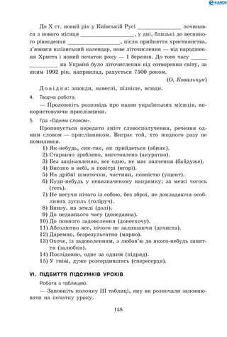 158
До Х ст. новий рік у Київській Русі ______________ починав-
ся з нового місяця _________________, у дні, близькі до весняно-
го рівнодення _________________, після прийняття християнства,
з’явився юліанський календар, нове літочислення — від народжен-
ня Христа і новий початок року — 1 березня. До того часу _____
_________ на Україні було літочислення від сотворення світу, за
яким 1992 рік, наприклад, рахується 7500 роком.
(О. Ковальчук)
Д о в і д к а: завжди, навесні, пізніше, всюди.
4.	Творча робота.
— Продовжіть розповідь про назви українських місяців, ви-
користовуючи прислівники.
5.	Гра «Одним словом».
Пропонується передати зміст словосполучення, речення од-
ним словом — прислівником. Виграє той, хто жодного разу не
помилився.
1)	Як-небудь, сяк-так, як прийдеться (абияк).
2)	Старанно зроблено, виготовлено (акуратно).
3)	Без зацікавлення, все одно, не має значення (байдуже).
4)	Високо в небі, в повітрі (вгорі).
5)	На дрібні шматочки, частини, повністю (ущент).
6)	Куди-небудь у невизначеному напрямку; за межі чогось
(геть).
7)	Не несучи нічого із собою, без зброї, не докладаючи особ-
ливих зусиль (голіруч).
8)	Внизу, на землі (долі).
9)	До недавнього часу (донедавна).
10)	До повного задоволення (донесхочу).
11)	Абсолютно все, нічого не залишаючи (дочиста).
12)	Даремно, безрезультатно (марно).
13)	Охоче, із задоволенням, з любов’ю до якого-небудь занят-
тя (залюбки).
14)	Послідовно, одне за одним (підряд).
15)	У гніві, дуже розсердившись (спересердя).
VI.	 Підбиття підсумків уроків
	Робота з таблицею.
— Заповніть колонку ІІІ таблиці, яку ви розпочали заповню-
вати на початку уроку.
 