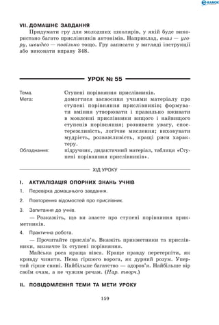 159
VII.	Домашнє завдання
Придумати гру для молодших школярів, у якій буде вико-
ристано багато прислівників антонімів. Наприклад, вниз — уго-
ру, швидко — повільно тощо. Гру записати у вигляді інструкції
або виконати вправу 348.
Урок № 55
Тема.	 Ступені порівняння прислівників.
Мета:	 домогтися засвоєння учнями матеріалу про
ступені порівняння прислівників; формува-
ти вміння утворювати і правильно вживати
в мовленні прислівники вищого і найвищого
ступенів порівняння; розвивати увагу, спос-
тережливість, логічне мислення; виховувати
мудрість, розважливість, кращі риси харак­
теру.
Обладнання:	 підручник, дидактичний матеріал, таблиця «Сту-
пені порівняння прислівників».
Хід уроку
I.	 Актуалізація опорних знань учнів
1.	Перевірка домашнього завдання.
2.	Повторення відомостей про прислівник.
3.	 Запитання до учнів.
— Розкажіть, що ви знаєте про ступені порівняння прик-
метників.
4.	Практична робота.
— Прочитайте прислів’я. Вкажіть прикметники та прислів-
ники, визначте їх ступені порівняння.
Майська роса краща вівса. Краще правду перетерпіти, як
кривду чинити. Нема гіршого ворога, як дурний розум. Упер-
тий гірше свині. Найбільше багатство — здоров’я. Найбільше вір
своїм очам, а не чужим речам. (Нар. творч.)
II.	 Повідомлення теми та мети уроку
 