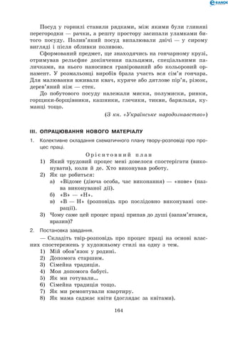 164
Посуд у горнилі ставили рядками, між якими були глиняні
перегородки — рачки, а решту простору засипали уламками би-
того посуду. Полив’яний посуд випалювали двічі — у сирому
вигляді і після обливки поливою.
Сформований предмет, ще знаходячись на гончарному крузі,
отримував рельєфне докінчення пальцями, спеціальними па-
личками, на нього наносився гравірований або кольоровий ор-
намент. У розмальовці виробів брала участь вся сім’я гончара.
Для малювання вживали квач, куряче або дятлове пір’я, ріжок,
дерев’яний ніж — стек.
До побутового посуду належали миски, полумиски, ринки,
горщики-борщівники, кашники, глечики, тикви, барильця, ку-
манці тощо.
(З кн. «Українське народознавство»)
III.	 Опрацювання нового матеріалу
1.	Колективне складання схематичного плану твору-розповіді про про-
цес праці.
О р і є н т о в н и й п л а н
1)	 Який трудовий процес мені довелося спостерігати (вико-
нувати), коли й де. Хто виконував роботу.
2)	 Як це робиться:
а)	 «Відоме (діюча особа, час виконання) — «нове» (наз-
ва виконуваної дії).
б)	 «В» — «Н».
в)	 «В — Н» (розповідь про послідовно виконувані опе­
рації).
3)	 Чому саме цей процес праці припав до душі (запам’ятався,
вразив)?
2.	Постановка завдання.
— Складіть твір-розповідь про процес праці на основі влас-
них спостережень у художньому стилі на одну з тем.
1)	 Мій обов’язок у родині.
2)	 Допомога старшим.
3)	 Сімейна традиція.
4)	 Моя допомога бабусі.
5)	 Як ми готували…
6)	 Сімейна традиція тощо.
7)	 Як ми ремонтували квартиру.
8)	 Як мама саджає квіти (доглядає за квітами).
 