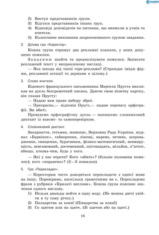 16
2)	 Виступ представників групи.
3)	 Відгуки представників інших груп.
4)	 Відповіді доповідачів на питання, що виникли в учнів та
вчи­теля.
5)	 Колективне виконання запропонованого групою завдання.
2.	 Ділова гра «Коректор».
Кожна група отримує два рекламні плакати, у яких допу-
щено помилки.
З а в д а н н я: знайти та проаналізувати помилки. Записати
рекламний текст у виправленому вигляді.
— Яка шкода від такої горе-реклами? (Страждає імідж фір-
ми, рекламної агенції та держави в цілому.)
3.	Слово вчителя.
Відомого французького письменника Марселя Пруста викли-
кав на дуель безграмотний писака. Даючи свою візитну картку,
він сказав Прусту:
— Надаю вам право вибору зброї.
— Прекрасно,— відповів Пруст,— надаю перевагу орфогра-
фії. Ви вбиті.
Проведемо орфографічну дуель — напишемо словниковий
диктант із взаємо- та самоперевіркою.
4.	Словниковий диктант.
Закарпаття, гетьман, живопис, Верховна Рада України, жур-
нал «Барвінок», гайвороння, лінощі, марево, печиво, запрова­
дження, священик, бурячиння, фізико-математичний, невмиру-
щість, невгамовний, достеменний, шістнадцять, мільйон, п’ятсот,
абищо, хтозна-чим, будь у кого.
— Які у нас втрати? Кого «вбито»? (більше половини поми-
лок); кого «поранено»? (2—3 помилки)
5.	Гра «Перекладач».
— Коректорам часто доводиться перекладати з однієї мови
на іншу. Перевіримо, наскільки грамотними ви є. Перекладемо
фрази з рубрики «Крилаті вислови». Кожна група пояснює зна-
чення одного вислову.
1)	 Нельзя дважды войти в одну воду. (Не можна двічі увій-
ти в ту саму річку.)
2)	 Полцарства за коня! (Півцарства за коня!)
3)	 Со щитом или на щите. (Зі щитом або на щиті.)
 