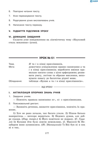 177
6.	Повторне читання тексту.
7.	Усне переказування тексту.
8.	Редагування усних висловлювань учнів.
9.	Написання тексту переказу.
V.	 Підбиття підсумків уроку
VI.	 Домашнє завдання
Скласти усне повідомлення на лінгвістичну тему «Науковий
стиль мовлення» (усно).
Урок № 61
Тема.	 И та і в кінці прислівників.
Мета:	 домогтися усвідомлення правил написання и та
і в кінці прислівників; виробляти вміння пра-
вильно писати слова з цією орфограмою; розви-
вати увагу, логічне та образне мислення, вихо-
вувати повагу до багатства рідної мови.
Обладнання:	 таблиця «Букви и та і в кінці прислівників».
Хід уроку
I.	 Актуалізація опорних знань учнів
1.	 Завдання учням.
— Поясніть правила написання не-, ні- з прислівниками.
2.	Пояснювальний диктант.
— Запишіть речення, визначте прислівники, поясніть їх пра-
вопис.
1) Хоч не рано почали, так багато утяли. 2) Пішов батько
навпростець — нескоро вернеться. 3) Недовго думав, але доб-
ре сказав. (Нар. творч.) 4) Його помітили не відразу. (Є. Гуца-
ло) 5) Купами йти було зовсім неможливо. (І. Франко) 6) Не-
забаром вони зупинилися. (Ю. Збанацький) 7) Він був ні в сих
ні в тих.
 