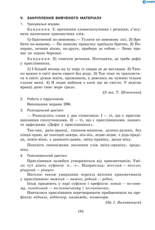 182
V.	Закріплення вивченого матеріалу
1.	Тренувальні вправи.
З а в д а н н я І: прочитати словосполучення і речення, з’я­су­
ва­ти написання однозвучних слів.
1) Одягнений по-зимовому.— Гуляти по зимовому лісі. 2) Зро-
бити по-нашому.— По нашому провулку проїхала бричка. 3) По-
перше, зачини вікно, по-друге, прибери за собою.— Зима три-
ває по перше березня.
З а в д а н н я ІІ: списати речення. Поставити, де треба дефіс
у прислівниках.
1) І блідий місяць на ту пору із хмари де де виглядав. 2) Тяж-
ко важко в світі жити сироті без роду. 3) Так отак то трапляєть-
ся в світі: думав жити, проживати, а довелось на чужині тільки
сльози мати. 4) Я ледве вийшов з хати ще не світло. У неділю
вранці рано синє море грало.
(З тв. Т. Шевченка)
2.	Робота з підручником.
Виконання вправи 390.
3.	Розподільний диктант.
— Розподіліть слова у два стовпчики: І — ті, що є прислів-
никовими сполучниками, ІІ — ті, що є прислівниками, познач-
те орфограми «Дефіс у прислівниках».
Так-сяк, рано-вранці, тишком-нишком, далеко-далеко, без
кінця-краю, не сьогодні-завтра, ось-ось, ледве-ледве, з діда-праді-
да, повік-віки, з давнього-давна, звіку-правіку, зроду-віку.
Поясніть синонімами значення слів звіку-правіку, зроду-
віку.
4.	Пояснювальний диктант.
Прислівники залюбки утворюються від прикметників. Умі-
ло тут діють суфікси -о-, -е-. Наприклад: веселий — весело;
рішучий — рішуче.
Наголос також увиразнює перехід якісних прикметників
у прислівники: важкий — важко, рідкий — рідко.
Іноді працюють у парі суфікси і префікси: новий — по-ново-
му, синівський — по-синівському і по-синівськи.
Навчилися прислівники перетворювати прийменники на пре-
фікси: віднині, відтепер, назавжди, позавчора.
(За І. Вихованцем)
 