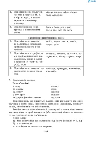 185
2.	 Прислівникові сполучен-
ня слів у формах Н. в.
+ Ор. в. одн., а також
вирази в основному,
в цілому
кінець кінцем, один одним,
сама самотою
3.	 Прийменникові конс-
трукції з повторенням
слова
день у день, рік у рік,
раз у раз, час від часу
Написання прислівників разом
1.	 Прислівники, утворені
за допомогою префіксів
прийменникового похо­
дження
набік, зараз, заміж, повік,
отут, униз
2.	 Прислівники з префікса-
ми прийменникового по-
ходження, якщо в слові
є суфікси -о, -е(є); -и, -ки;
-у(ю), -а(я),
напевно, втретє, безвісти, на-
справжки, знизу, справа, вгорі
3.	 Прислівники, утворені за
допомогою злиття основ
слів
горілиць, праворуч, мимохіть,
мимохідь
2.	Консультація вчителя.
Запам’ятайте!
з дому	 додому
до смаку	 всмак
на весну	 навесні
у сто крат	 стократ
не даром (не безплатно)	 недаром
Прислівники, що пишуться разом, слід відрізняти від одно-
звучних з ними форм непрямих відмінків іменників, прикмет-
ників, числівників та займенників.
Розпізнаються прислівники й однозвучні з ними відмінювані
частини мови з прийменником (або часткою) тільки в контекс-
ті, за синтаксичними зв’язками.
Якщо слово:
1)	 має означення або залежний від нього іменник у Р. в.;
2)	 є означенням,
то прийменник пишеться окремо.
 