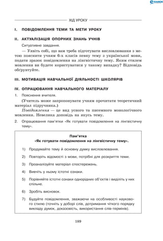 189
Хід уроку
I.	 Повідомлення теми та мети уроку
II.	 Актуалізація опорних знань учнів
	Ситуативне завдання.
— Уявіть собі, що вам треба підготувати висловлювання з ме-
тою пояснити учням 6-х класів певну тему з української мови,
подати зразок повідомлення на лінгвістичну тему. Яким стилем
мовлення ви будете користуватися у такому випадку? Відповідь
обґрунтуйте.
III.	 Мотивація навчальної діяльності школярів
IV.	 Опрацювання навчального матеріалу
1.	Пояснення вчителя.
(Учитель може запропонувати учням прочитати теоретичний
матеріал підручника.)
Повідомлення — це вид усного та писемного монологічного
мовлення. Невелика доповідь на якусь тему.
2.	Опрацювання пам’ятки «Як готувати повідомлення на лінгвістичну
тему».
Пам’ятка
«Як готувати повідомлення на лінгвістичну тему».
1)	Продумайте тему й основну думку висловлювання.
2)	Повторіть відомості з мови, потрібні для розкриття теми.
3)	Проаналізуйте матеріал спостережень.
4)	 Вивчіть у ньому істотні ознаки.
5)	Порівняйте істотні ознаки однорідних об’єктів і виділіть у них
спільне.
6)	 Зробіть висновок.
7)	Будуйте повідомлення, зважаючи на особливості науково-
го стилю (точніть у доборі слів, дотримання чіткого порядку
викладу думок, доказовість, використання слів-термінів).
 